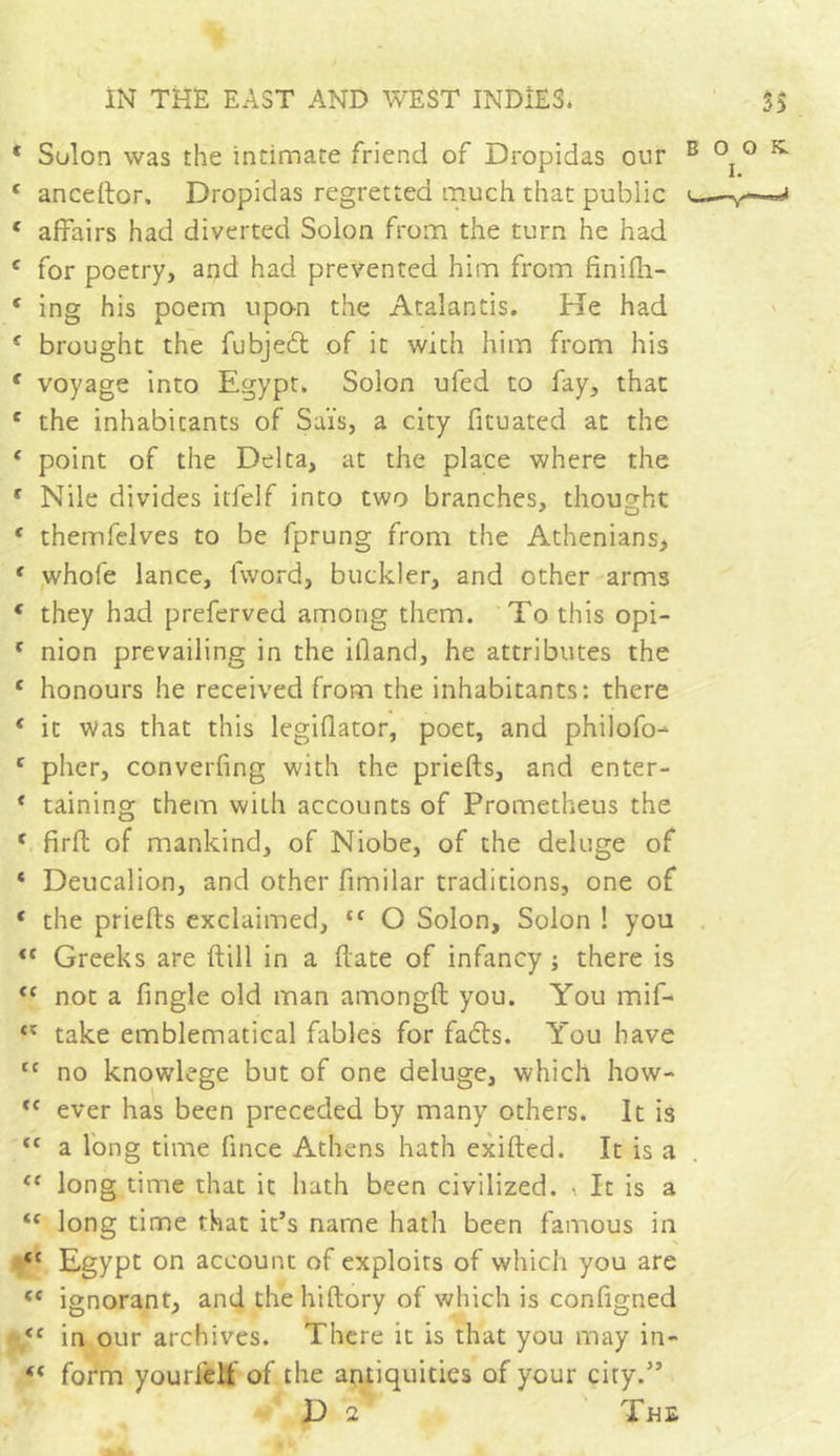 * Sulon was the intimate friend of Dropidas our B ^ ° c anceftor, Dropidas regretted much that public c— c affairs had diverted Solon from the turn he had c for poetry, and had prevented him from finifh- * ing his poem upon the Atalantis. He had € brought the fubjed of it with him from his f voyage into Egypt. Solon ufed to fay, that c the inhabitants of Sal's, a city fituated at the ‘ point of the Delta, at the place where the c Nile divides itfelf into two branches, thought e themfelves to be fprung from the Athenians, f whofe lance, lword, buckler, and other arms ( they had preferved among them. To this opi- c nion prevailing in the illand, he attributes the c honours he received from the inhabitants: there * it Was that this legiflator, poet, and philofo- c pher, converfing with the priefts, and enter- * taining them with accounts of Prometheus the * fir ft of mankind, of Niobe, of the deluge of * Deucalion, and other fimilar traditions, one of * the priefts exclaimed, cc O Solon, Solon ! you <f Greeks are ft ill in a ftate of infancy ; there is <f not a fingle old man amongft you. You mif- ‘c take emblematical fables for fads. You have tc no knowlege but of one deluge, which how- <f ever has been preceded by many others. It is “ a long time fince Athens hath exifted. It is a {e long time that it hath been civilized. •. It is a tc long time that it’s name hath been famous in tc Egypt on account of exploits of which you are te ignorant, and thehiftory of which is configned <c in our archives. There it is that you may in- f( form yourfelf of the antiquities of your city.” D 2 The