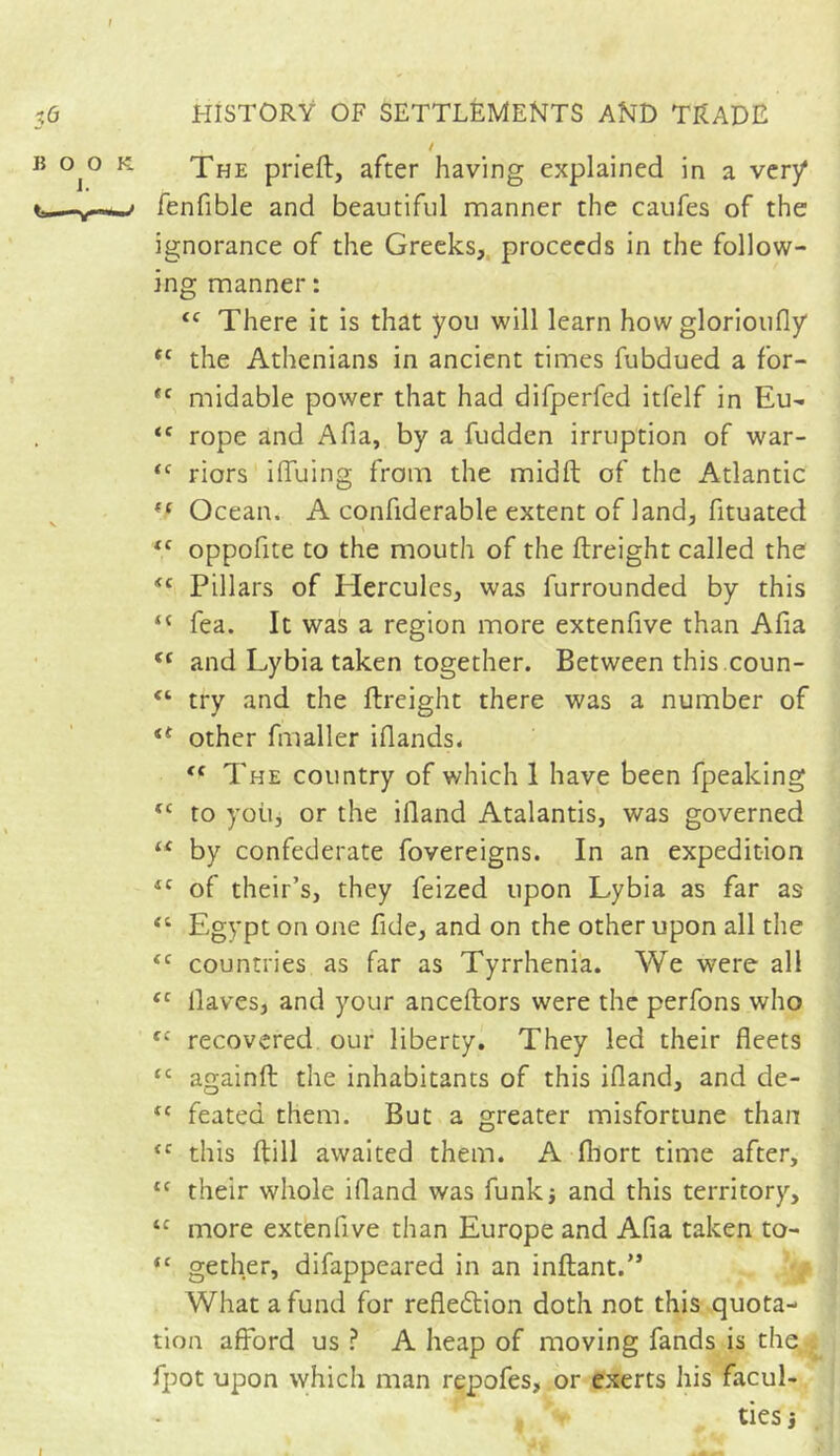 LA / °j° K The prieft, after having explained in a very* fenfible and beautiful manner the caufes of the ignorance of the Greeks, proceeds in the follow- ing manner : <c There it is that you will learn how glorioufly fC the Athenians in ancient times fubdued a for- *c midable power that had difperfed itfelf in Eu- <f rope and Afia, by a fudden irruption of war- <c riors iffuing from the midft of the Atlantic ff Ocean. A confiderable extent of land, fituated te oppofite to the mouth of the ftreight called the Pillars of Hercules, was furrounded by this “ fea. It was a region more extenfive than Afia (( and Lybia taken together. Between this.coun- “ try and the ftreight there was a number of <e other fmaller iflands. <f The country of which 1 have been fpeaking “ to yoii, or the ifland Atalantis, was governed u by confederate fovereigns. In an expedition 4C of their’s, they feized upon Lybia as far as “ Egypt on one fide, and on the other upon all the <c countries as far as Tyrrhenia. We were all fc Haves, and your anceftors were the perfons who fC recovered our liberty. They led their fleets cc againft the inhabitants of this ifland, and de- tc feated them. But a greater misfortune than <c this ftill awaited them. A fhort time after, *c their whole ifland was funk* and this territory, “ more extenfive than Europe and Afia taken to- “ gether, difappeared in an inftant.>5 What a fund for reflection doth not this quota- tion afford us ? A heap of moving fands is the . fpot upon which man repofes, or exerts his facul- ties j