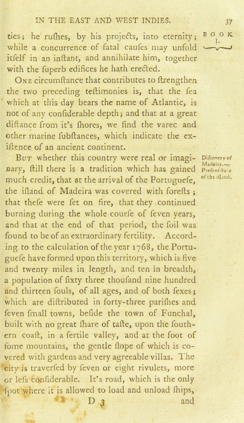 ties; he ruShes, by his projefls, into eternity; while a concurrence of fatal caufes may unfold itfelf in an inftant, and annihilate him, together with the fuperb edifices he hath eredfed. One circumftance that contributes to Strengthen the two preceding testimonies is, that the fea which at this day bears the name of Atlantic, is not of any considerable depth; and that at a great diftance from it’s Shores, we find the varec and other marine fubftances, which indicate the ex- istence of an ancient continent. But whether this country were real or imagi- nary, Still there is a tradition which has gained much credit, that at the arrival of the Portuguefe, the ifiand. of Madeira was covered with foreSts ; that thefe were fet on fire, that they continued burning during the whole courle of feven years, and that at the end of that period, the foil was found to be of an extraordinary fertility. Accord- ing to the calculation of the year 1768, the Portu- guefe have formed upon this territory, which is five and twenty miles in length, and ten in breadth, a population of fixty three thoufand nine hundred and thirteen fouls, of all ages, and of both fexes; which are distributed in forty-three parifhes and feven Small towns, befide the town of Funchal, built with no great Share of tafte, upon the South- ern coaSt, in a fertile valley, and at the foot of Some mountains, the gentle Slope of which is co- vered with gardens and very agreeable villas. The city is traverfed by feven or eight rivulets, more or lefs confiderable. It’s road, which is the only fpot where it is allowed to load and unload Ships, * D 3 and 37 BOOK I. Difcowerv of Madeira.— Prefentftae of theifland.