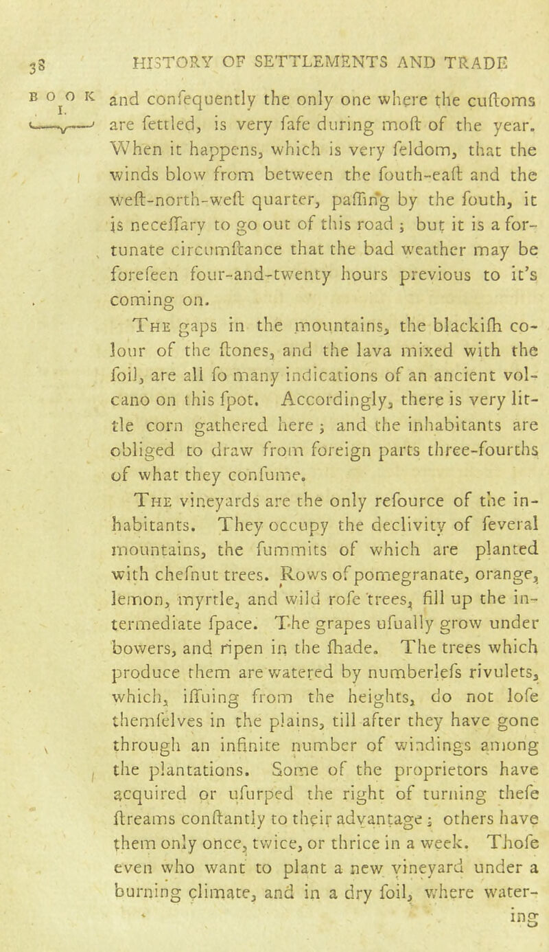 and consequently the only one where the cuftoms are fettled, is very fafe during moft of the year. When it happens, which is very feldom, that the winds blow from between the fouth-eafi: and the \Vefl-north-weft quarter, palling by the fouth, it is necelfary to go out of this road ; but it is a for- tunate circumfcance that the bad weather may be forefeen four-and-twenty hours previous to it’s coming on. The gaps in the mountains, the blackifh co- lour of the ftones, and the lava mixed with the foil, are ali fo many indications of an ancient vol- cano on this fpot. Accordingly, there is very lit- tle corn gathered here -, and the inhabitants are obliged to draw from foreign parts three-fourths, of what they conlume. The vineyards are the only refource of the in- habitants. They occupy the declivity of feveral mountains, the fummits of which are planted with chefnut trees. Rows of pomegranate, orange, lemon, myrtle, and wild rofe trees, fill up the in- termediate fpace. The grapes ufually grow under bowers, and ripen in the fliade. The trees which produce them are watered by numberlefs rivulets, which, iffuing from the heights, do not lofe themfelves in the plains, till after they have gone through an infinite number of windings among the plantations. Some of the proprietors have acquired or ufurped the right of turning thefe ftreams conftantly to their advantage -a others have them only once, twice, or thrice in a week. Thole even who want to plant a new vineyard under a burning climate, and in a dry foil, where water- ing