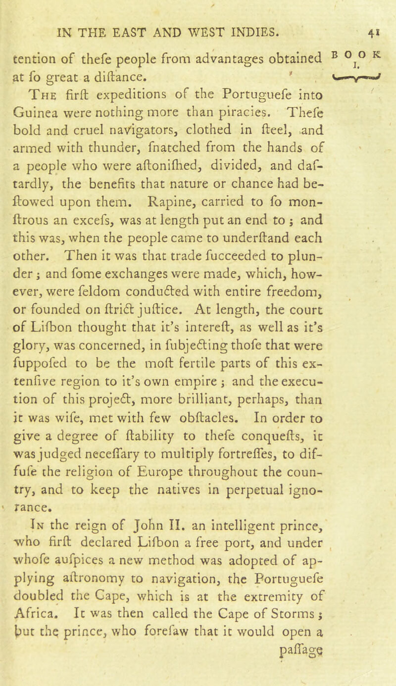 tention of thefe people from advantages obtained B °]° K at fo great a diftance. The firft expeditions of the Portuguefe into Guinea were nothing more than piracies. Thefe bold and cruel navigators, clothed in fteel, and armed with thunder, fnatched from the hands of a people who were aftonilhed, divided, and daf- tardly, the benefits that nature or chance had be- llowed upon them. Rapine, carried to fo mon- ftrous an excefs, was at length put an end to ; and this was, when the people came to underftand each other. Then it was that trade fucceeded to plun- der ; and fome exchanges were made, which, how- ever, were feldom conduced with entire freedom, or founded on ftridt juftice. At length, the court of Lifbon thought that it’s intereft, as well as it’s glory, was concerned, in fubjedting thofe that were fuppofed to be the moll fertile parts of this ex- tenfive region to it’s own empire ; and the execu- tion of this projedt, more brilliant, perhaps, than it was wife, met with few obftacles. In order to give a degree of liability to thefe conquells, it was judged necefiary to multiply fortrefles, to dif- fufe the religion of Europe throughout the coun- try, and to keep the natives in perpetual igno- > ranee. In the reign of John II. an intelligent prince, who firft declared Lifbon a free port, and under whofe aufpices a new method was adopted of ap- plying aftronomy to navigation, the Portuguefe doubled the Gape, which is at the extremity of Africa. It was then called the Cape of Storms j but the prince, who forefaw that it would open a pafiage