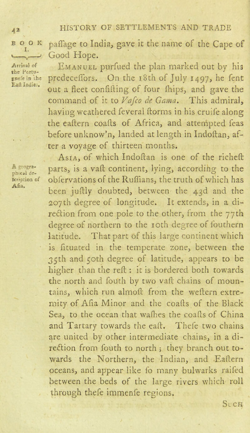 43 \ BOOK I. Arrival of the f&rtu- puefe in the Lift Indies, A geogra- phical de- fc'iption of Alia, HISTORY OF SETTLEMENTS AND TRADE padage to India, gave it the name of the Cape of Good Hope. Emanuel purfued the plan marked out by his predecefibrs. On the 18th of July 1497, he fent out a fleet confiding of four Ihips, and gave the command of it to Vafco de Gama. This admiral, having weathered feveral dorms in his crude along the eadern coads of Africa, and attempted feas before unknow’n, landed at length in Indodan, af- ter a voyage of thirteen months. Asia, of which Indodan is one of the riched parts, is a vad continent, lying, according to the obfervations of the Rufl'ians, the truth of which has been juflly doubted, between the 43d and the 207th degree of longitude. It extends, in a di- rection from one pole to the other, from the 77th degree of northern to the 10th degree of i'outhern latitude. That part of this large continent which is dtuated in the temperate zone, between the 35th and 50th degree of latitude, appears to be higher than the red : it is bordered both towards the north and fouth by two vad chains of moun- tains, which run almod from the wedern extre- mity of Ada Minor and the coads of the Black Sea, to the ocean that wadies the coads of China and Tartary towards the eafl. Thefe two chains are united by other intermediate chains, in a di- rection from fouth to north ; they branch out to- wards the Northern, the Indian, and Eadern oceans, and appear like fo many bulwarks railed between the beds of the large rivers which roll through thefe immenfe regions. Si CH