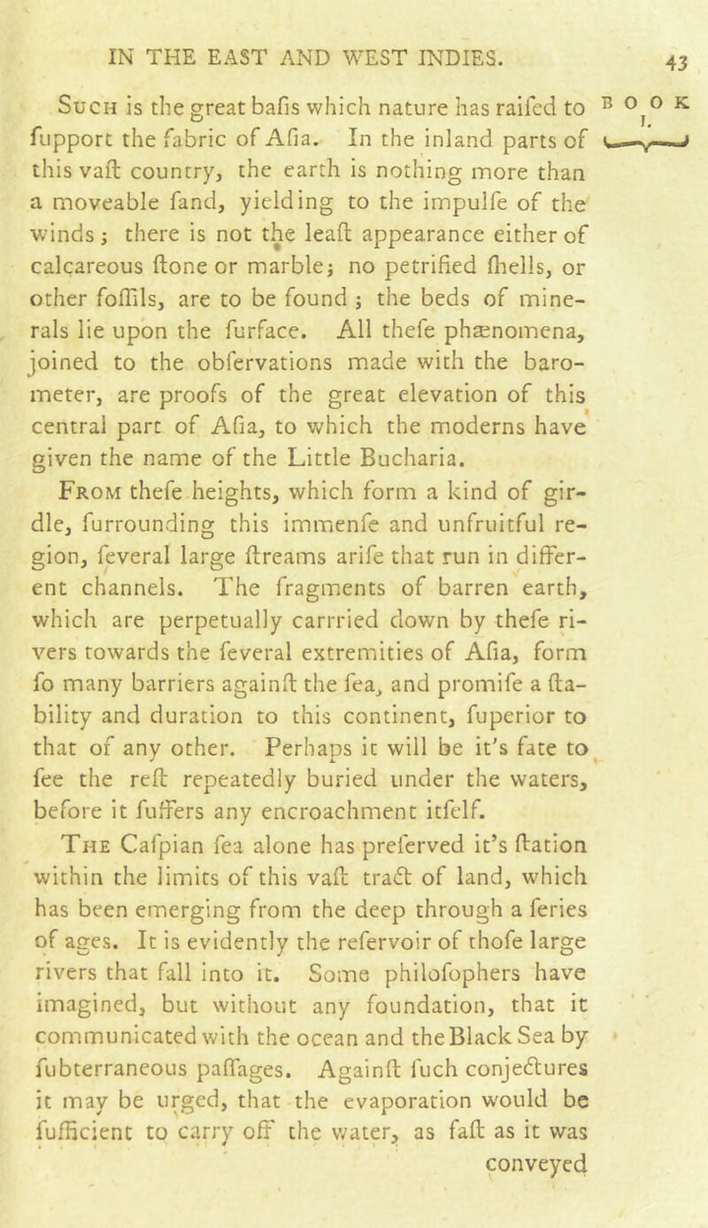 Such is the great bafis which nature has railed to fupport the fabric of Afia. In the inland parts of this vad country, the earth is nothing more than a moveable fand, yielding to the impulfe of the winds ; there is not the lead appearance either of calcareous done or marble -, no petrified fhells, or other foffils, are to be found ; the beds of mine- rals lie upon the furface. All thele phænomena, joined to the obfervations made with the baro- meter, are proofs of the great elevation of this central part of Afia, to which the moderns have given the name of the Little Bucharia. From thefe heights, which form a kind of gir- dle, furrounding this immenfe and unfruitful re- gion, feveral large dreams arife that run in differ- ent channels. The fragments of barren earth, which are perpetually carrried down by thefe ri- vers towards the feveral extremities of Afia, form fo many barriers againd the lea, and promife a da- bility and duration to this continent, fuperior to that of any other. Perhaps ic will be it's fate to fee the red repeatedly buried under the waters, before it buffers any encroachment itfelf. The Cafpian fea alone has preferved it’s dation within the limits of this vad tract of land, which has been emerging from the deep through a feries of ages. It is evidently the refervoir of thofe large rivers that fall into it. Some philofophers have imagined, but without any foundation, that it communicated with the ocean and the Black Sea by fubterraneous paflages. Againd luch conjectures it may be urged, that the evaporation would be fufficient to carry off the water, as fad as it was conveyed