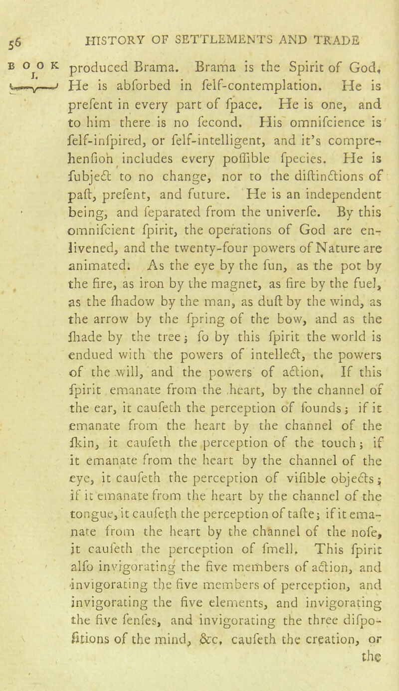 produced Brama. Brama is the Spirit of God, He is abforbed in felf-contemplation. He is prefent in every part of fpace. He is one, and to him there is no fécond. His omnifcience is felf-infpired, or felt-intelligent, and it’s compre- henfio'n includes every poffible fpecies. He is fubjedt to no change, nor to the diftindtions of pad, prefent, and future. He is an independent being, and feparated from the univerfe. By this omnifcient fpirit, the operations of God are en- livened, and the twenty-four powers of Nature are animated. As the eye by the fun, as the pot by the fire, as iron by the magnet, as fire by the fuel, as the fhadow by the man, as duft by the wind, as the arrow by the fpring of the bow, and as the fliade by the tree -, fo by this fpirit the world is endued with the powers of intellect, the powers of the will, and the powers of action, If this fpirit emanate from the .heart, by the channel of the ear, it caufeth the perception of founds; if it emanate from the heart by the channel of the fldn, it caufeth the perception of the touch ; if it emanate from the heart by the channel of the eye, it caufeth the perception of vifible objects ; if it emanate from the heart by the channel of the tongue, it caufeth the perception of tafte; if it ema- nate from the heart by the channel of the nofe, jt caufeth the perception of lmell. This fpirit alfo invigorating the five members of action, and -invigorating the five members of perception, and invigorating the five elements, and invigorating the five fenfes, and invigorating the three difpo- Btions of the mind, See, caufeth the creation, or the