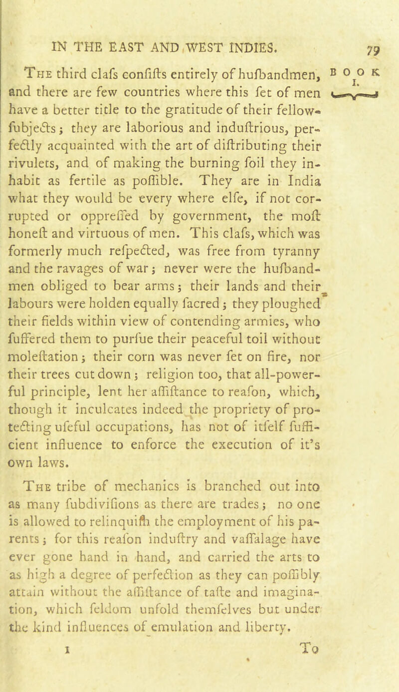 The third clafs confifts entirely of hufbandmen, B °I° K and there are few countries where this fet of men have a better title to the gratitude of their fellow- fubjeits; they are laborious and induftrious, per- fectly acquainted with the art of diftributing their rivulets, and of making the burning foil they in- habit as fertile as poflible. They are in India what they would be every where elfe, if not cor- rupted or opprefied by government, the mod: honed and virtuous of men. This clafs, which was formerly much refpected, was free from tyranny and the ravages of war ; never were the hufband- men obliged to bear arms ; their lands and their^ labours were holden equally facred ; they ploughed their fields within view of contending armies, who fuffered them to purfue their peaceful toil without moleftation ; their corn was never fet on fire, nor their trees cut down ; religion too, that all-power- ful principle, lent her afliftance to reafon, which, though it inculcates indeed the propriety of pro- tecting ufeful occupations, has not of itlelf fuffi- cient influence to enforce the execution of it’s own laws. The tribe of mechanics is branched out into as many fubdivifions as there are trades; no one is allowed to relinquifh the employment of his pa- rents ; for this realon induftry and vaffalage have ever gone hand in hand, and carried the arts to as high a degree of perfection as they can poffibly attain without the alfidance of tafte and imagina- tion, which feldom unfold themfelves but under the kind influences of emulation and liberty. 1 To