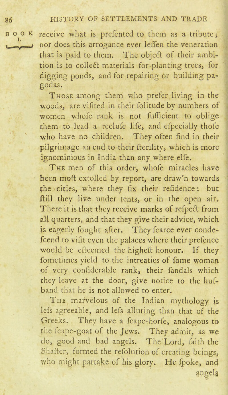 receive what is preferred to them as a tribute; nor does this arrogance ever lefien the veneration that is paid to them. The objeft of their ambi- tion is to collect materials for-planting trees, for digging ponds, and for repairing or building pa- godas. Those among them who prefer living in the woods, are vifited in their folitude by numbers of women whofe rank is not fufficient to oblige them to lead a reclufe life, and efpecially thofe who have no children. They often find in their pilgrimage an end to their fterility, which is more ignominious in India than any where elfe. The men of this order, whofe miracles have been molt extolled by report, are draw’n towards the cities, where they fix their refidence ; but ftill they live under tents, or in the open air. There it is that they receive marks of refpedt from all quarters, and that they give their advice, which is eagerly fought after. Theyfcarce ever conde- fcend to vifit even the palaces where their prefence would be efteemed the higheft honour. If they fometimes yield to the intreaties of fome woman of very confiderable rank, their fandals which they leave at the door, give notice to the huf- band that he is not allowed to enter. The marvelous of the Indian mythology is lefs agreeable, and lefs alluring than that of the Greeks. They have a fcape-horfe, analogous to the 1 cape-goat of the Jews. They admit, as we do, good and bad angels. The Lord, faith the Shaffer, formed the refolution of creating beings, who might partake of his glory. He fpoke, and 3ngel§