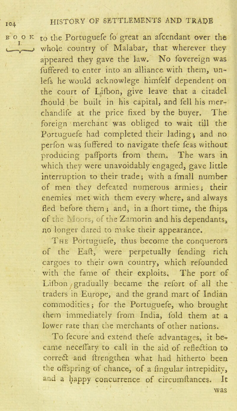 to the Portuguefe fo great an afcendant over the whole country of Malabar, that wherever they appeared they gave the law. No fovereign was fuffered to enter into an alliance with them, un- lefs he would acknowlege himfelf dependent on the court of Lifbon, give leave that a citadel ihould be built in his capital, and fell his mer- chandife at the price fixed by the buyer. The foreign merchant was obliged to wait till the Portuguefe had completed their lading; and no perfon was fuffered to navigate thefe feas without producing paffports from them.. The wars in which they were unavoidably engaged, gave little interruption to their trade; with a fmali number of men they defeated numerous armies ; their enemies met with them every where, and always fled before them ; and, in a fhort time, the fhips of the Moors, of the Zamorin and his dependants, no longer dared to make their appearance. The Portuguefe, thus become the conquerors of the Eaft, were perpetually fending rich cargoes to their own country, which refounded with the fame of their exploits. The port of Lifbon gradually became the refort of all the traders in Europe, and the grand mart of Indian commodities ; for the Portuguefe, who brought them immediately from India, fold them at a lower rate than the merchants of other nations. To fecure and extend thefe advantages, it be**- came neceffary to call in the aid of reflection to correCt and (Lengthen what had hitherto been the offspring of chance, of a Angular intrepidity, and a happy concurrence of circumftances. It was