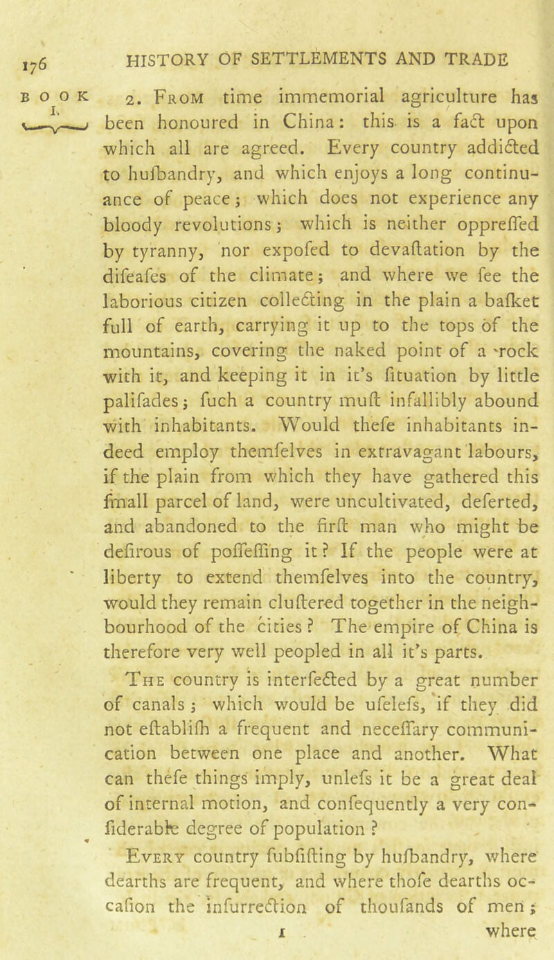 2. From time immemorial agriculture has been honoured in China : this is a fact upon which all are agreed. Every country addidted to husbandry, and which enjoys a long continu- ance of peace ; which does not experience any bloody revolutions ; which is neither opprefled by tyranny, nor expofed to devattation by the difeafes of the climate ; and where we fee the laborious citizen collecting in the plain a bafket full of earth, carrying it up to the tops of the mountains, covering the naked point of a 'rock with it, and keeping it in it’s fituation by little palifades j fuch a country muft infallibly abound with inhabitants. Would thefe inhabitants in- deed employ themfelves in extravagant labours, if the plain from which they have gathered this fmall parcel of land, were uncultivated, deferted, and abandoned to the firft man who might be defirous of poffeffmg it ? If the people were at liberty to extend themfelves into the country, would they remain cluttered together in the neigh- bourhood of the cities ? The empire of China is therefore very well peopled in all it’s parts. The country is interfered by a great number of canals -, which would be ufelefs, if they did not eftablifh a frequent and necettary communi- cation between one place and another. What can thefe things imply, unlefs it be a great deal of internal motion, and confequently a very con- fiderabk: degree of population ? Every country fubfifting by hufbandry, where dearths are frequent, and where thofe dearths oc- cafion the infurredfion of thoufands of men ;