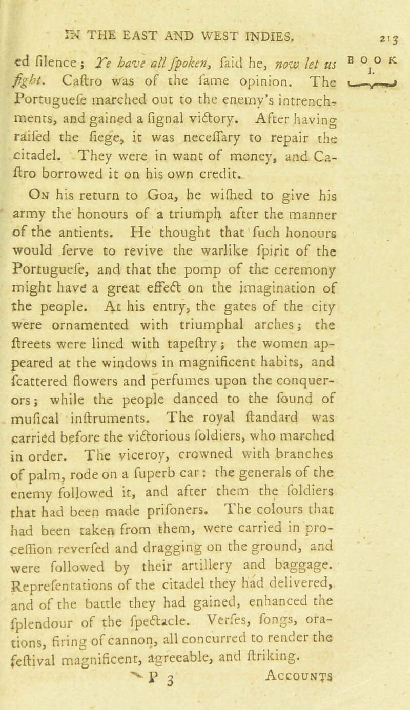 ed filence ; Te have all fpoken, faid he, nova let ns fight. Caftro was of the fame opinion. The Portuguefe marched out to the enemy’s intrench- ments, and gained a fignal vidtory. After having railed the fiege, it was neceffary to repair the citadel. They were in want of money, and Ca- ftro borrowed it on his own credit. On his return to Goa, he wifhed to give his army the honours of a triumph after the manner of the antients. He thought that fuch honours would ferve to revive the warlike Tpirit of the Portuguefe, and that the pomp of the ceremony might have a great effedt on the imagination of the people. At his entry, the gates of the city were ornamented with triumphal arches ; the ftreets were lined with tapeftry ; the women ap- peared at the windows in magnificent habits, and fcattered flowers and perfumes upon the conquer- ors ; while the people danced to the found of mufical inftruments. The royal ftandard was carried before the victorious foldiers, who marched in order. The viceroy, crowned with branches of palm, rode on a fuperb car : the generals of the enemy followed it, and after them the foldiers that had been made prifoners. The colours that had been taken from them, were carried in pro- ceflion reverfed and dragging on the ground, and were followed by their artillery and baggage. Reprefentations of the citadel they had delivered, and of the battle they had gained, enhanced the fplendour of the fpedtacle. Verfes, fongs, ora- tions, firing of cannon, all concurred to render the feflival magnificent, agreeable, and ftriking. ^ T 3 Accounts