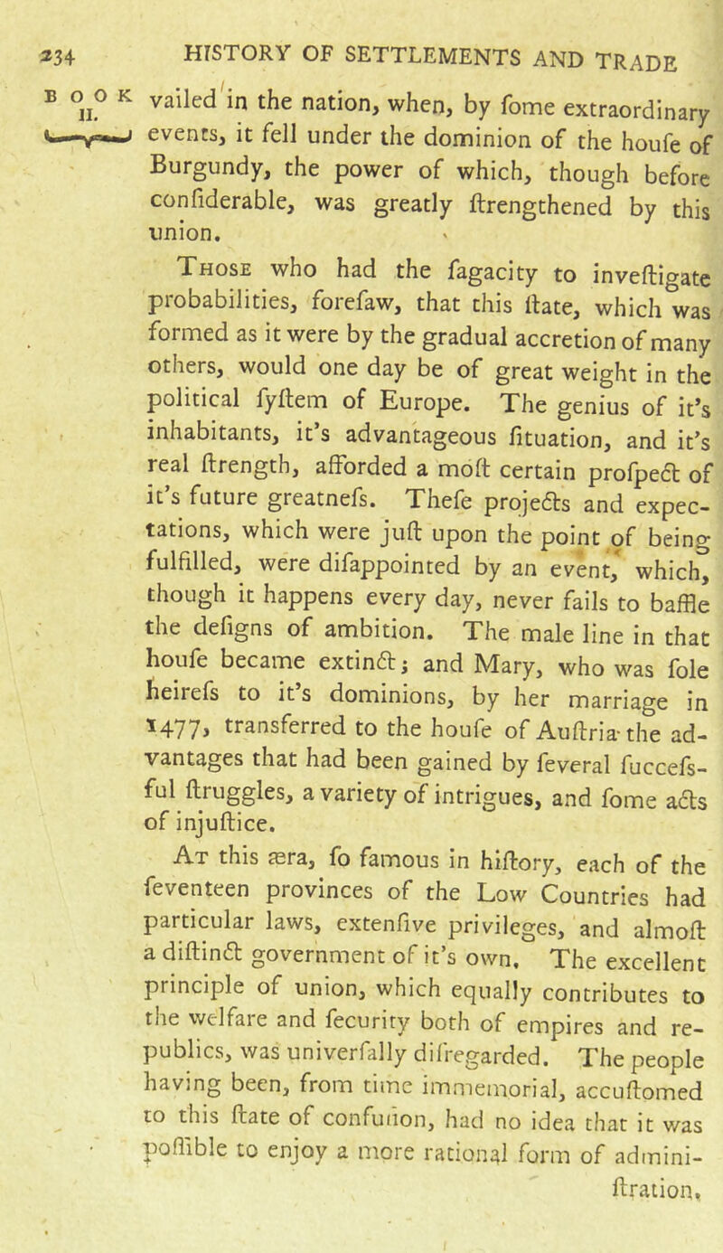 *34 BOO II. *“— HISTORY OF SETTLEMENTS AND TRADE vailed in the nation, when, by fome extraordinary ; events, it fell under the dominion of the houfe of Burgundy, the power of which, though before confiderable, was greatly {Lengthened by this union. Those who had the fagacity to inveftigate probabilities, forefaw, that this Hate, which was formed as it were by the gradual accretion of many others, would one day be of great weight in the political fyftem of Europe. The genius of it’s inhabitants, it s advantageous lituation, and itJs real ftrength, afforded a molt certain prolpect of it’s future greatnefs. Thefe projets and expec- tations, which were juft upon the point of being- fulfilled, were difappointed by an event, which, though it happens every day, never fails to baffle the deftgns of ambition. The male line in that houfe became extinff ; and Mary, who was foie beliefs to its dominions, by her marriage in 1477, transferred to the houfe of Auftria-the ad- vantages that had been gained by feveral fuccefs- ful ftiuggles, a variety of intrigues, and fome afls of injuftice. At this æra, fo famous in hiftory, each of the feventeen provinces of the Low Countries had particular laws, extenfive privileges, and almoft a diftinft government of it’s own. The excellent pi inciple of union, which equally contributes to tiie welfare and fecurity both of empires and re- publics, was univerfally difregarded. The people having been, from time immemorial, accuftomed to tins ftate of confunon, had no idea that it was poffible to enjoy a more rational form of admini- ftration,