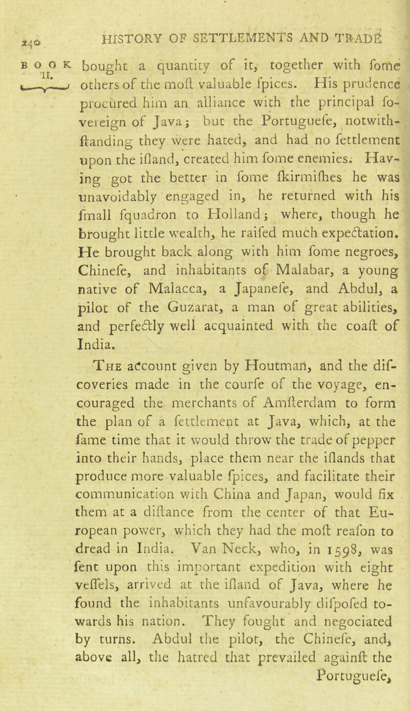 bought a quantity of it, together with fome others of the mod valuable lpices. His prudence procùred him an alliance with the principal fo- veieign of Java; but the Portuguele, notwith- ilanding they were hated, and had no fettlement upon the ifland, created him fome enemies. Hav- ing got the better in fome fkirmifhes he was unavoidably engaged in, he returned with his fmall fquadron to Holland ; where, though he brought little wealth, he railed much expectation. He brought back along with him fome negroes, Chinefe, and inhabitants of Malabar, a young native of Malacca, a Japanele, and Abdul, a pilot of the Guzarat, a man of great abilities, and perfectly well acquainted with the coaft of India. The account given by Houtmari, and the dif- coveries made in the courfe of the voyage, en- couraged the merchants of Amlterdam to form the plan of a fettlement at Java, which, at the fame time that it would throw the trade of pepper into their hands, place them near the Hands that produce more valuable fpices, and facilitate their communication with China and Japan, would fix them at a diftance from the center of that Eu- ropean power, which they had the moll reafon to dread in India. Van Neck, who, in 1598, was fent upon this important expedition with eight veffels, arrived at the ifland of Java, where he found the inhabitants unfavourably difpofed to- wards his nation. They fought and negociated by turns. Abdul the pilot, the Chinefe, and, above all, the hatred tiiat prevailed aguinft the Portuguefe,