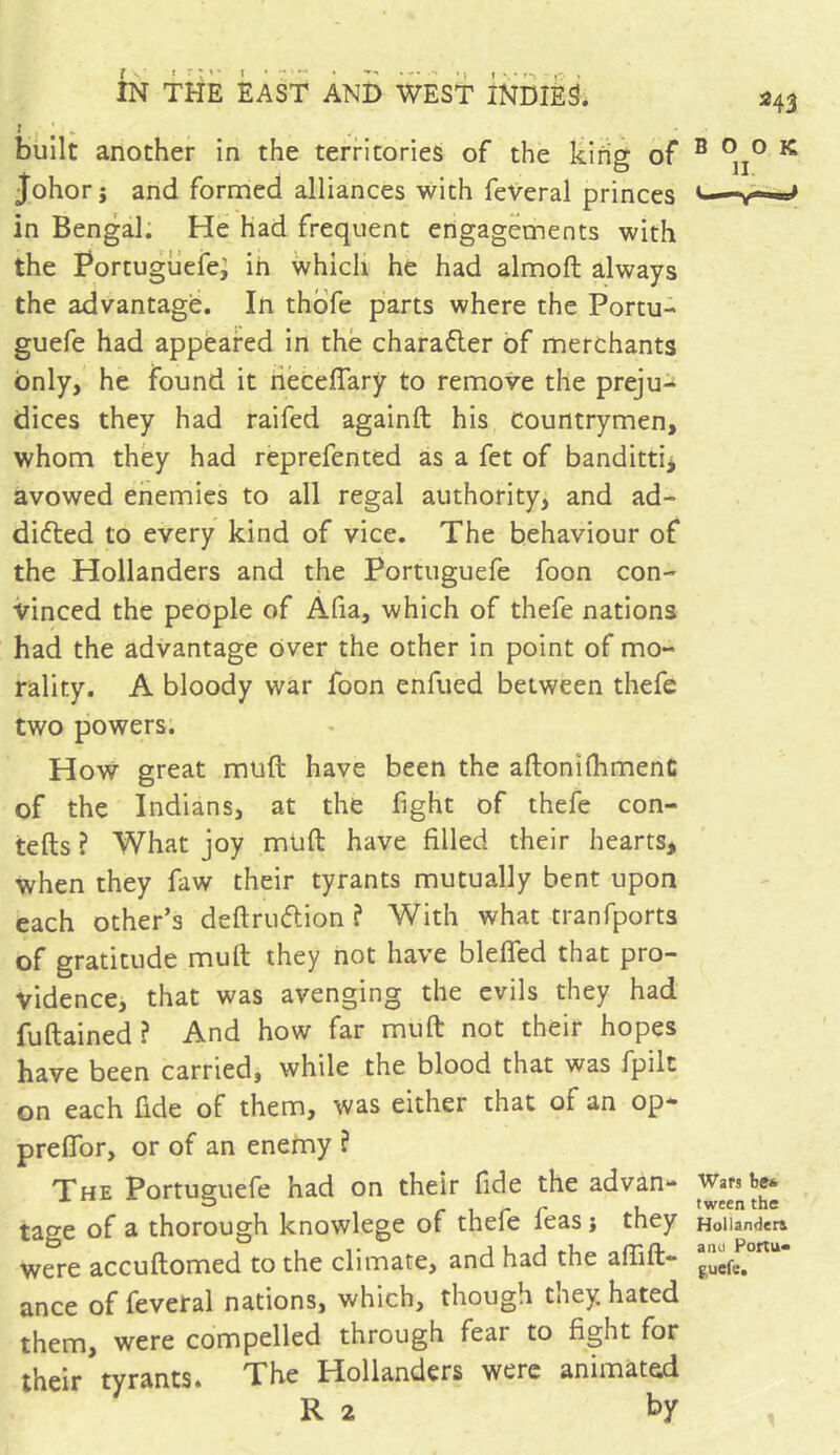 built another in the territories of the king of johorj and formed alliances with feveral princes in Bengal. He had frequent engagements with the Portuguefe; in which he had almoft always the advantage. In thofe parts where the Portu- guefe had appeared in the character of merchants only, he found it necefiary to remove the preju- dices they had raifed againft his Countrymen, whom they had reprefented as a fet of banditti* avowed enemies to all regal authority, and ad- dicted to every kind of vice. The behaviour of the Hollanders and the Portuguefe foon con- vinced the people of Afia, which of thefe nations had the advantage over the other in point of mo- rality. A bloody war foon enfued between thefe two powers. How great mud have been the aftomflhmenC of the Indians, at the fight of thefe con- tefts ? What joy mud have filled their hearts, when they faw their tyrants mutually bent upon each other’s deftru&ion ? With what tranfports of gratitude mud they not have blefled that pro- vidence, that was avenging the evils they had fuftained? And how far mud not their hopes have been carried, while the blood that was fpilt on each fide of them, was either that of an op* preflor, or of an enemy ? The Portuguefe had on their fide the advan- tage of a thorough knowlege of thefe feas j they were accudomed to the climate, and had the abid- ance of feveral nations, which, though tney. hated them, were compelled through fear to fight for their tyrants. The Hollanders were animated R 2 by 243 BOOK II Wars tie* tween the Hollander! and Portu- fcuefc.