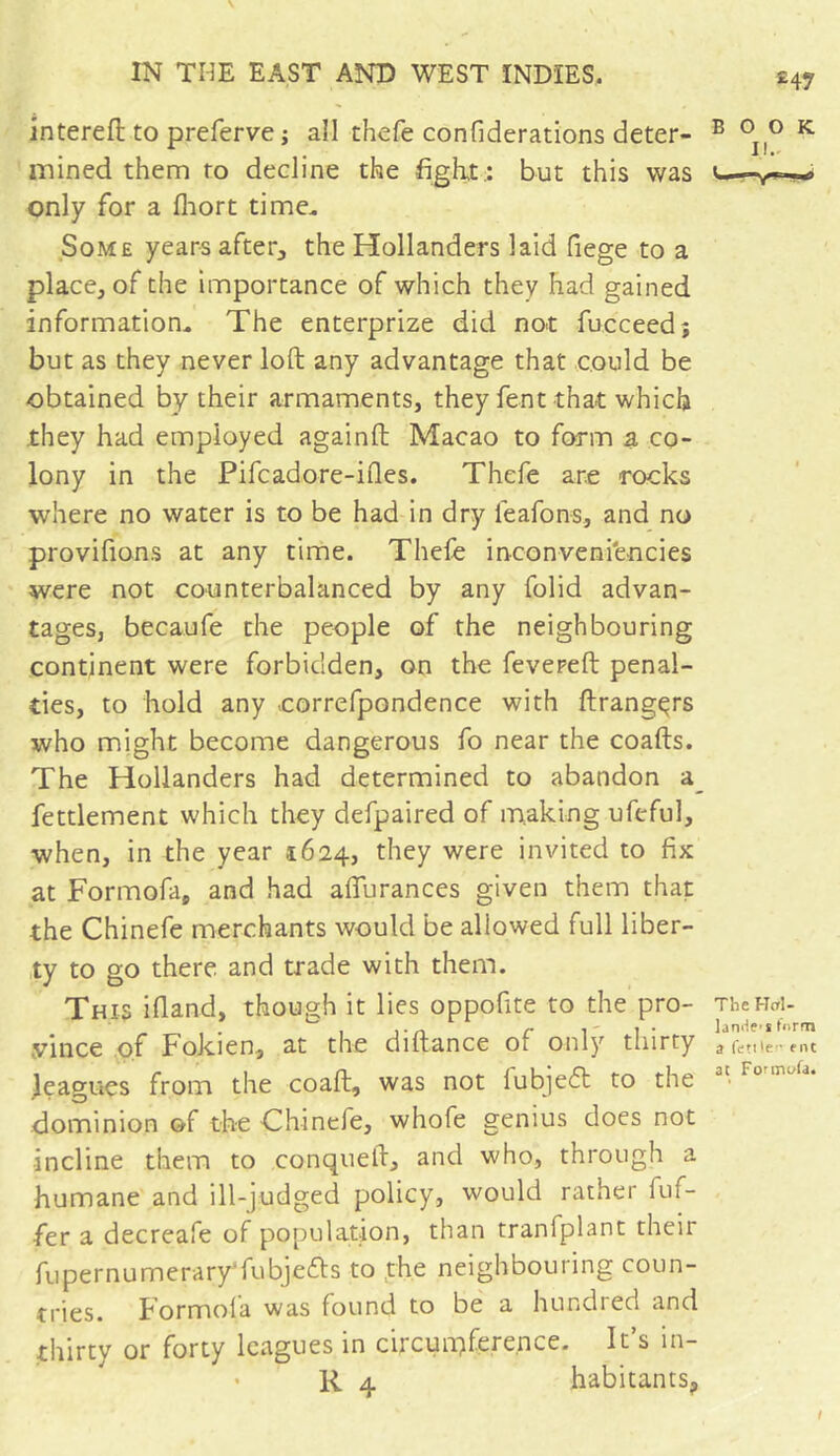 intereft to preferve -, all thefe confiderations deter- mined them to decline the fight.: but this was only for a fhort time. Some years after, the Hollanders laid fiege to a place, of the importance of which they had gained information. The enterprize did not fucceedj but as they never loft any advantage that could be obtained by their armaments, they fent that which they had employed againft Macao to form a co- lony in the Pifcadore-ifies. Thefe are rocks where no water is to be had in dry feafons, and no provifions at any time. Thefe inconveni'encies were not counterbalanced by any folid advan- tages, becaufe the people of the neighbouring continent were forbidden, on the fevered penal- ties, to hold any .correfpondence with ftrangçrs who might become dangerous fo near the coafts. The Hollanders had determined to abandon a fettlement which they defpaired of making ufeful, when, in the year 1624, they were invited to fix at Formofa, and had aflfurances given them that the Chinefe merchants would be allowed full liber- ty to go there and trade with them. This ifland, though it lies oppofite to the pro- vince of Fokien, at the diftance of only thirty leagues from the coaft, was not lubjeft to the dominion of the Chinefe, whofe genius does not incline them to conqueft, and who, through a humane and ill-judged policy, would rather dif- fer a decreafe of population, than tranfplant their fupernumerary’fubjefls to the neighbouring coun- tries. Formol a was found to be a hundred and thirty or forty leagues in circumference. It’s in- • R 4 habitants.