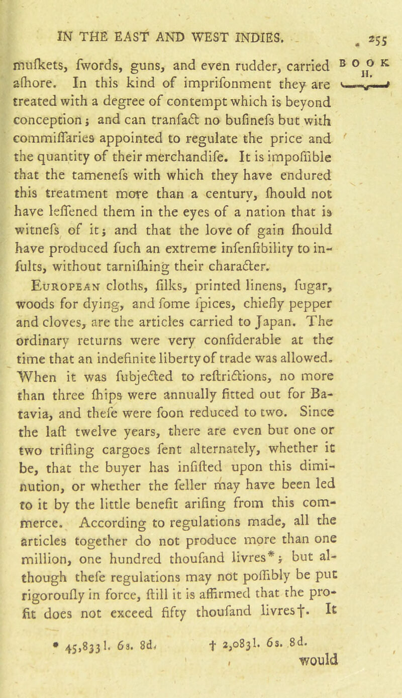 mulkets, fwords, guns, and even rudder, carried afhore. In this kind of imprifonment they are treated with a degree of contempt which is beyond conception ; and can tranfadt no bufinefs but with commifiaries appointed to regulate the price and the quantity of their merchandife. It is impoiiible that the tamenefs with which they have endured this treatment more than a centurv, fhould not have leflfened them in the eyes of a nation that is witnefs of it; and that the love of gain fhould have produced fuch an extreme infenfibility to in- fults, without tarnifhing their charadter. European cloths, filks, printed linens, fugar, woods for dying, and fome fpices, chiefly pepper and cloves, are the articles carried to Japan. The ordinary returns were very confiderable at the time that an indefinite liberty of trade was allowed. When it was fubjedled to reftridtions, no more than three fhips were annually fitted out for Ba- tavia, and thefe were foon reduced to two. Since the laft twelve years, there are even but one or two trifling cargoes fent alternately, whether it be, that the buyer has infilled upon this dimi- nution, or whether the feller may have been led to it by the little benefit arifing from this com- merce. According to regulations made, all the articles together do not produce more than one million, one hundred thoufand livres*; but al- though thefe regulations may not pofiibly be put rigoroufly in force. Hill it is affirmed that the pro- fit does not exceed fifty thoufand livres f* Ie • 45,833 1. 63. 8d, f 2,083b 6s. .8d. , would