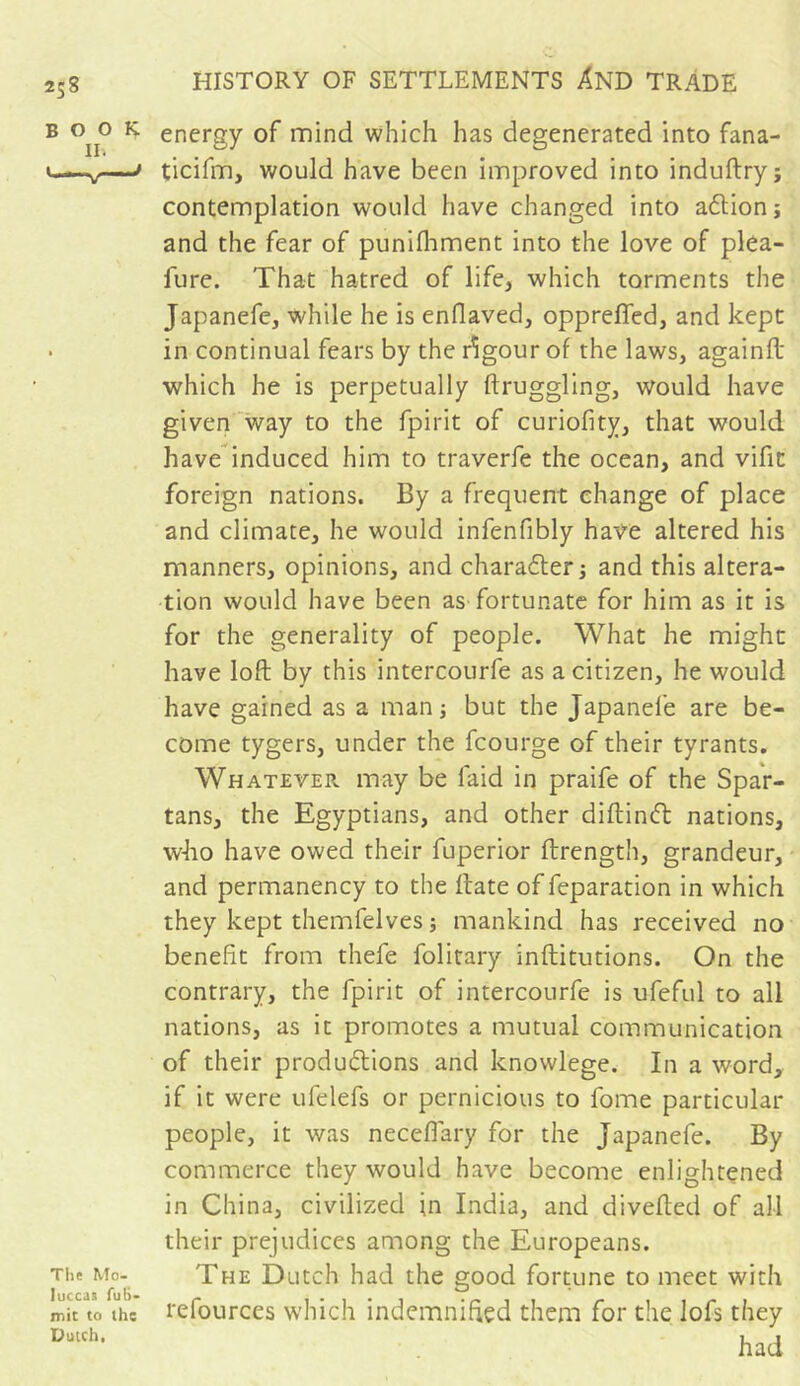 BOOK. lh The Mo- luccas fub- mit to the Dutch, energy of mind which has degenerated into fana- ticifm, would have been improved into induftry; contemplation would have changed into aétion ; and the fear of punilhment into the love of plea- fure. That hatred of life, which torments the Japanefe, while he is enflaved, opprefled, and kept in continual fears by the rigour of the laws, againft which he is perpetually ftruggling, would have given way to the fpirit of curiofity, that would have induced him to traverfe the ocean, and vifit foreign nations. By a frequent change of place and climate, he would infenfibly have altered his manners, opinions, and character; and this altera- tion would have been as fortunate for him as it is for the generality of people. What he might have loft by this intercourfe as a citizen, he would have gained as a man ; but the Japanefe are be- come tygers, under the fcourge of their tyrants. Whatever may be laid in praife of the Spar- tans, the Egyptians, and other diftinCt nations, who have owed their fuperior ftrength, grandeur, and permanency to the ftate of feparation in which they kept themfelves ; mankind has received no benefit from thefe folitary inftitutions. On the contrary, the fpirit of intercourfe is ufeful to all nations, as it promotes a mutual communication of their productions and knowlege. In a word, if it were ufelefs or pernicious to fome particular people, it was neceflary for the Japanefe. By commerce they would have become enlightened in China, civilized in India, and diverted of all their prejudices among the Europeans. The Dutch had the good fortune to meet with refources which indemnified them for the lofs they had