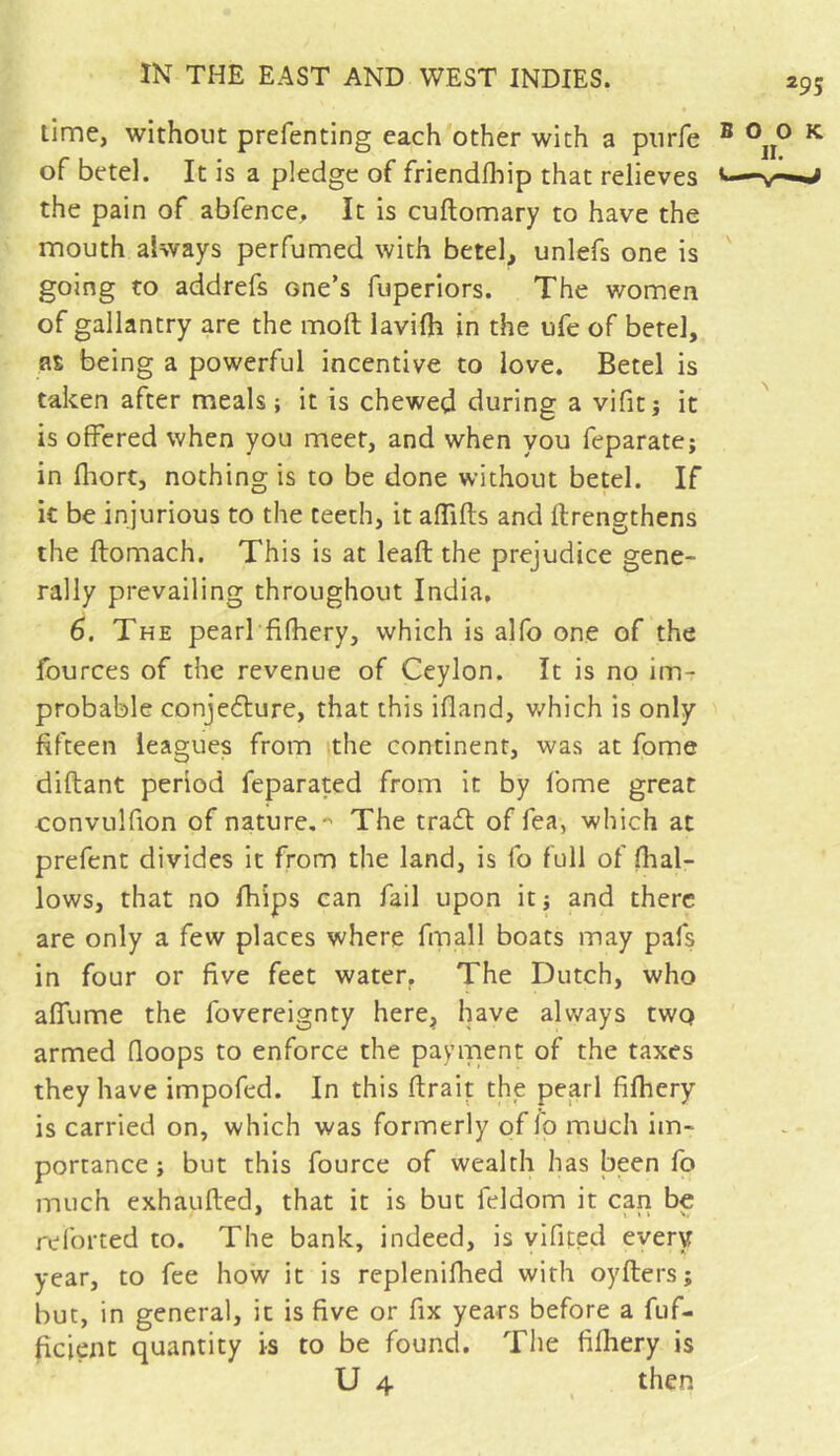 lime, without prefenting each other with a purfe of betel. It is a pledge of friendfhip that relieves the pain of abfence. It is cuftomary to have the mouth always perfumed with betel, unlefs one is going to addrefs Gne’s fuperiors. The women of gallantry are the molt lavifh in the ufe of betel, as being a powerful incentive to love. Betel is taken after meals ; it is chewed during a vifitj it is offered when you meet, and when you feparate; in fhort, nothing is to be done without betel. If it be injurious to the teeth, it aflifts and ftrengthens the ftomach. This is at leaft the prejudice gene- rally prevailing throughout India, 6. The pearl fifhery, which is alfo one of the fources of the revenue of Ceylon. It is no im- probable conjedture, that this ifland, which is only fifteen leagues from the continent, was at fome diftant period feparated from it by fome great eonvulfion of natures The tradt of fea, which at prefent divides it from the land, is fo full of (hal- lows, that no fhips can fail upon it; and there are only a few places where fmall boats may pafs in four or five feet water. The Dutch, who afiume the fovereignty here, have always two armed (loops to enforce the payment of the taxes they have impofed. In this (Irait the pearl fifhery is carried on, which was formerly of id much im- portance j but this fource of wealth has been fo much exhaufted, that it is but feldom it can be re for ted to. The bank, indeed, is vifited every year, to fee how it is replenifhed with oyflers; but, in general, it is five or fix years before a fuf- ficient quantity is to be found. The fifhery is U 4 then