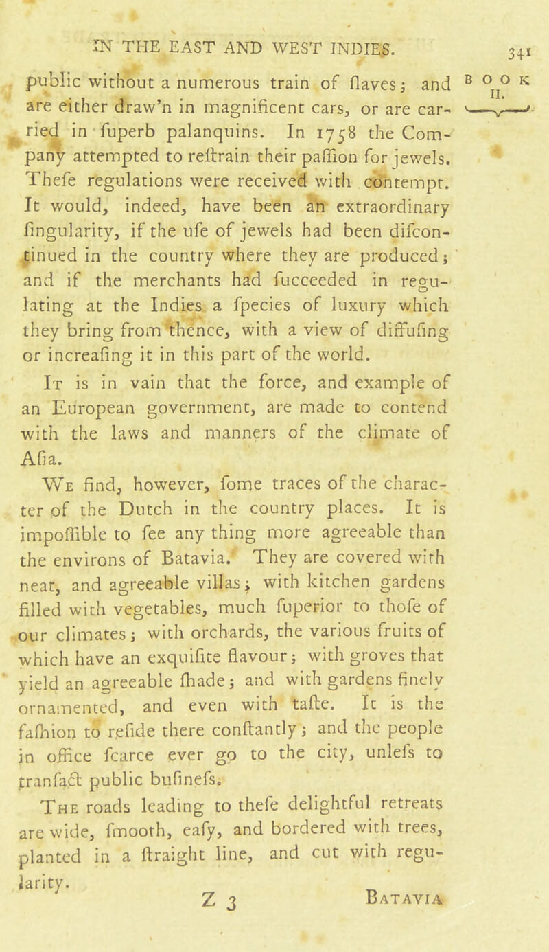 public without a numerous train of (laves ; and are either draw’n in magnificent cars, or are car- ^ ried in fuperb palanquins. In 1758 the Com- pany attempted to reftrain their paffion for jewels. Thefe regulations were received with contempt. It would, indeed, have been an extraordinary Angularity, if the ufe of jewels had been difcon- tinued in the country where they are produced; and if the merchants had fucceeded in regu- lating at the Indies a fpecies of luxury which they bring from thence, with a view of diffufing or increafing it in this part of the world. It is in vain that the force, and example of an European government, are made to contend with the laws and manners of the climate of Afia. We find, however, fome traces of the charac- ter of the Dutch in the country places. It is impoffible to fee any thing more agreeable than the environs of Batavia.' They are covered with neat, and agreeable villas; with kitchen gardens filled with vegetables, much fuperior to thofe of our climates; with orchards, the various fruits of which have an exquifite flavour; with groves that yield an agreeable (hade; and with gardens finely ornamented, and even with tafte. It is the fafnion to r.efide there conftantly; and the people jn office fcarce ever go to the city, unleis to t ran fad! public bufinefs. The roads leading to thefe delightful retreats are wide, fmooth, eafy, and bordered with trees, planted in a ftraight line, and cut with regu- larity. Z 3