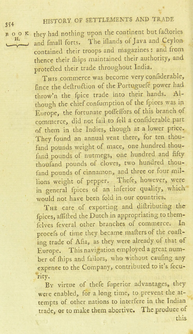 3Ï4 BOO II. y— HISTORY OF SETTLEMENTS AND TRADE : they had nothing upon the continent but fa&ories j and fmail forts. The iflands of Java and Ceylon contained their troops and magazines : and from thence their ihips maintained their authority, and protected their trade throughout India. This commerce was become very confiderable, fince the definition of the Portuguefé power had throw’n tlie fpice trade into their hands. Al- though the chief confumption of the fpices was in Europe, the fortunate polTeffors of this branch or commerce, did not fail to fell a confiderable pait of them in the Indies, though at a lower price. They found an annual vent there, for ten thou- fand pounds weight of mace, one hundred thou- fand pounds of nutmegs, one hundred and fifty thoufand pounds of cloves, two hundred thou- fand pounds of cinnamon, and three or four mil- lions weight of pepper. Thefe, however, were in general fpices of an inferior quality, which would not have been fold in our countries. The care of exporting and diftributing the fpices, a {lifted the Dutch in appropriating to them- felves feveral other branches of commerce. In procefs of time they became maftersof the coaft- ing trade of Afia, as they were already of that of Europe. This navigation employed a great num- ber of fhips and failors, who without cauftng any expence to the Company, contributed to it’s fecu- rity. By virtue of thefe fuperior advantages, they were enabled, for a long time, to prevent the at- tempts of other nations to interfere in the Indian trade, or to make them abortive. The produce of this.