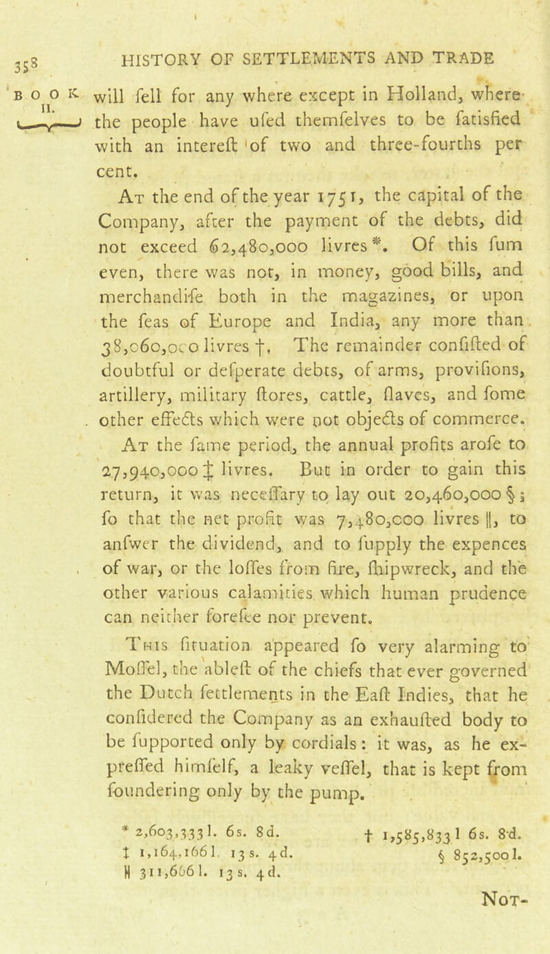 I HISTORY OF SETTLEMENTS AND TRADE will fell for any where except in Holland, where- the people have ufed thernfelves to be fatisfied with an intereft 'of two and three-fourths per cent. At the end of the year 1751, the capital of the Company, after the payment of the debts, did not exceed 62,480,000 livres*. Of this fum even, there was not, in money, good bills, and merchandi-fe both in the magazines, or upon the feas of Europe and India, any more than 38,060,0c o livres f, The remainder confided of doubtful or defperate debts, of arms, provifions, artillery, military dores, cattle, flaves, and fome other effedts which were not objedts of commerce. At the fame period, the annual profits arofe to 27,940,000+ livres. But in order to gain this return, it was neceffary to lay out 20,460,000 §; fo that the net profit was 7,480,000 livres ||, to anfwer the dividend, and to fupply the expences of war, or the Ioffes from fire, diipwreck, and the other various calamities which human prudence can neither forefee nor prevent. This fituation appeared fo very alarming to Model, the abled of the chiefs that ever governed the Dutch feulements in the Ead Indies, that he confidered the Company as an exhauded body to be fupported only by cordials : it was, as he ex- preffed himfelf, a leaky veflel, that is kept from foundering only by the pump. *2,603,3,331. 6s. 8d. f 1,585,833 1 6s. 8d. X 1,164,1661. 13s. 4d. § 852,500!. H 311,666 1. 13 s. 4d. Not-