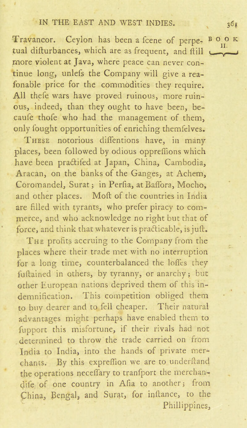 36? Xravancor. Ceylon has been a fcene of perpe- book tual difturbances, which are as frequent, and dill ■ -t— » more violent at Java, where peace can never con- tinue long, unlefs the Company will give a rea- fonable price for the commodities they require. All thefe wars have proved ruinous, more ruin- ous, indeed, than they ought to have been, be- caufe thofe who had the management of them, only fought opportunities of enriching themfelves. These notorious diffentions have, in many places, been followed by odious opprefiions which have been praCtifed at Japan, China, Cambodia, Aracan, on the banks of the Ganges, at Achem, Coromandel, Surat ; in Perfia, atBafïbra, Mocho, and other places. Moft of the countries in India are filled with tyrants, who prefer piracy to com- merce, and who acknowledge no right but that of force, and think that whatever is practicable, is juft. The profits accruing to the Company from the places where their trade met with no interruption for a long time, counterbalanced the Ioffes they fuftained in others, by tyranny, or anarchy; but other European nations deprived them of this in- demnification. This competition obliged them to buy dearer and to fell cheaper. Their natural advantages might perhaps have enabled them to fupport this misfortune, if their rivals had not determined to throw the trade carried on from India to India, into the hands of private mer- chants. By this expreffion we are to underftand the operations neceffary to tranfport the merchan- dife of one country in Afia to another; from China, Bengal, and Surat, for infiance, to the Phillippines,