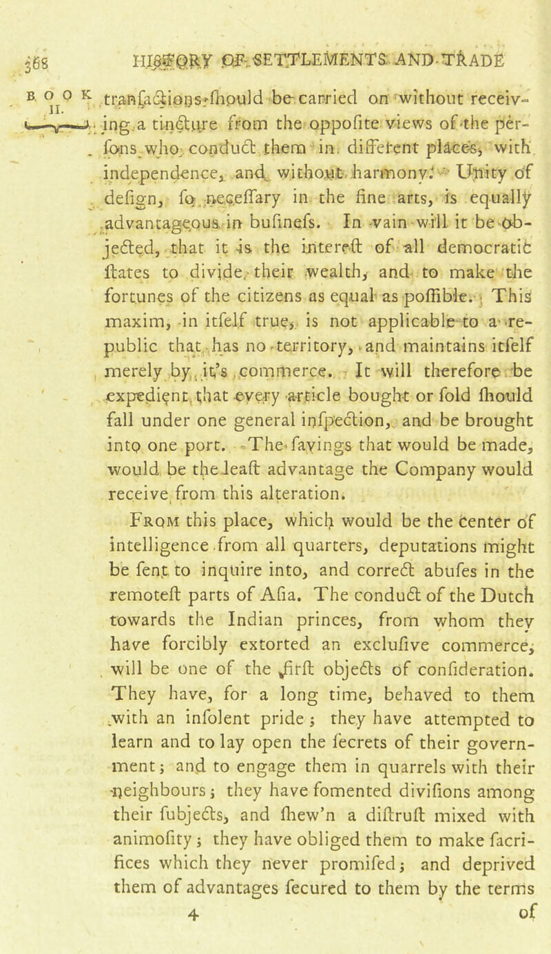 Of-..■SETTLEMENTS: AND-T&ADE tran(acii0osrfhpuld be-carried on without receiv- jng.a tinéUire from the oppofite views of the pèr- fons vvho; condudt them in. different placés, with independence, and. without harmony.' Unity of defign, fo ne.G.efiary in the fine arts, is equally .advantageous, in bufinefs. In -vain will it be-ob- jected, that it -is the in te reft of all democratic Hates to divide,-their wealth, and to make the fortunes of the citizens as equal as poffible. This maxim, in itfel.f true, is not applicable to awe- public that has no-territory, - and maintains itfelf merely by it/s , commerce. It will therefore be expedient that every article bought or fold fhould fall under one general inflection, and be brought into one port. TheTavings that would be made, would be thedeaft advantage the Company would receive from this alteration. From this place, which would be the Center of intelligence from all quarters, deputations might be fent to inquire into, and correct abufes in the remoteft parts of Afia. The conduct of the Dutch towards the Indian princes, from whom they have forcibly extorted an exclufive commerce, will be one of the Jftrft objects of confideratiort. They have, for a long time, behaved to them with an infolent pride -, they have attempted to learn and to lay open the fecrets of their govern- ment ; and to engage them in quarrels with their 'neighbours -, they have fomented divifions among their fubjects, and fhew’n a diftruft mixed with animofity ; they have obliged them to make facri- fices which they never promifed -, and deprived them of advantages fecured to them by the terms