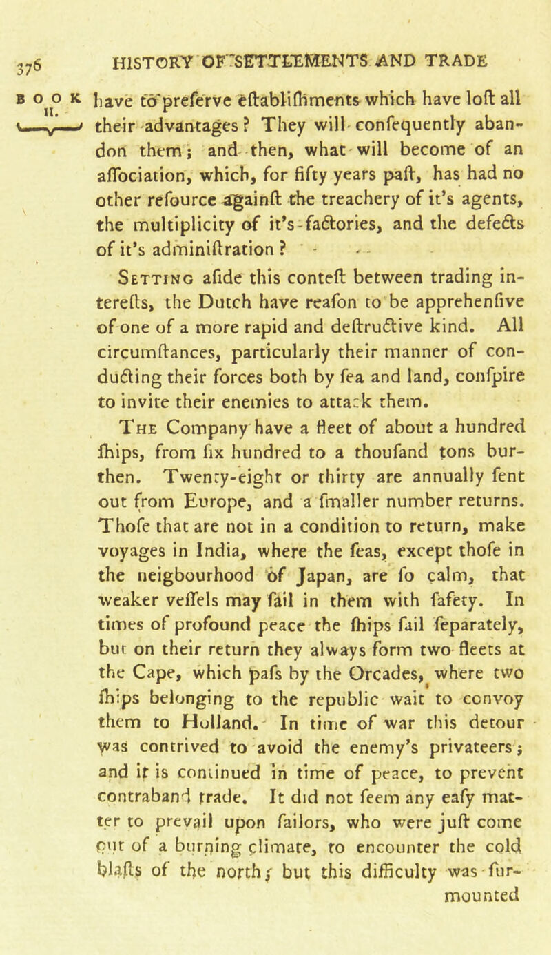 b o^o k have tô'preférve éftablifhments which have loft all v—-^1—> their advantages ? They will confequently aban- don themj and then, what will become of an alfociation, which, for fifty years paft, has had no other refource againft the treachery of it’s agents, the multiplicity of it’s-fa&ories, and the defers of it’s adminiftration ? - Setting afide this conteft between trading in- terefts, the Dutch have reafon to be apprehenfive of one of a more rapid and deftrudtive kind. All circumftances, particularly their manner of con- ducting their forces both by fea and land, confpire to invite their enemies to atta:k them. The Company have a fleet of about a hundred lhips, from fix hundred to a thoufand tons bur- then. Twenty-eight or thirty are annually fent out from Europe, and a frnaller number returns. Thofe that are not in a condition to return, make voyages in India, where the Teas, except thofe in the neigbourhood of Japan, are fo calm, that weaker veffels may fail in them with fafety. In times of profound peace the (hips fail feparately, bur on their return they always form two fleets at the Cape, which pafs by the Qrcades, where two (h:ps belonging to the republic wait to convoy them to Holland. In time of war this detour was contrived to avoid the enemy’s privateers j and it is continued in time of peace, to prevent contraband trade. It did not feem any eafy mat- ter to prevail upon failors, who were juft come put of a burning çlimate, to encounter the cold blafts of the norths but this difficulty was fur- mounted