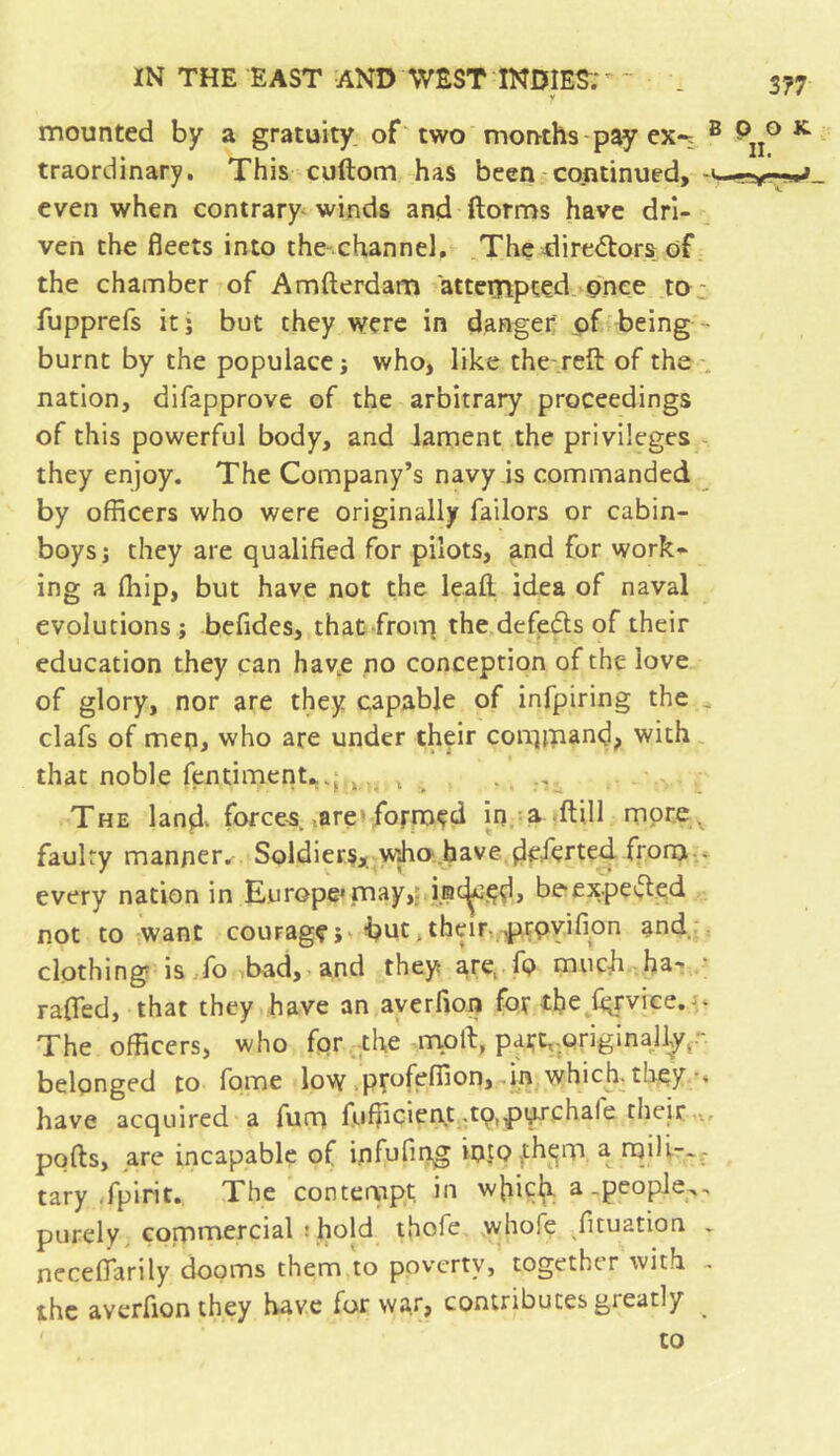mounted by a gratuity of two months pay ex-; B P ° K traordinary. This cuftom has been continued, -«-■ even when contrary winds and ftorms have dri- ven the fleets into the channel. The directors of the chamber of Amfterdam attempted once to ; fupprefs it j but they were in danger; of being burnt by the populace j who, like the reft of the nation, difapprove of the arbitrary proceedings of this powerful body, and lament the privileges they enjoy. The Company’s navy is commanded by officers who were originally failors or cabin- boys; they are qualified for pilots, and for work- ing a fhip, but have not the leaft idea of naval evolutions ; befides, that from the defeats of their education they can have no conception of the love of glory, nor are they capable of infpiring the clafs of men, who are under their command, with that noble fentiment*.; . , . The landv forces are 'formed in a ftill more^ faulty manner. Soldiers, Wjho have dcferted fronj . every nation in Europe*may, inched, beexpefted not to want courage; but. their->provifion and clothing is fo bad, and they axe, fo muck ha- rafted, that they have an averfion for the fiyvice. • The officers, who for the moll, part, originally,~ belonged to fome low profeffion,-in which they have acquired a fum fufficient .tp.pjprchale their ports, are incapable of infufing iotofhem a mili.-.- tary .fpirit.. The contempt, in which a .people^, purely commercial ; hold thofe whofe fituation . necefiarily dooms them to poverty, together with - the averfion they have for war, contributes gieatly to