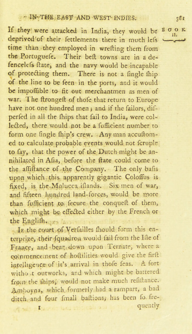 If they were attacked in India, they would be 2 deprived of their fettlements there in much lefs »- rime than they employed in wrefting them frorn the Portuguefe. Their belt towns are in a de* fencelefs ftate> and the navy would be incapable of protecting them. There is not a fingle (hip of the line to be feen in the ports, and it would be impoflible to fit out merchantmen as men of war. The ftrongeft of thofe that return to Europe have not one hundred men j and if the failors, dif- perfed in all the (hips that fail to India, were col- lected, there would not be a fufficient number to form one fingle flip’s crew. Any man accuftom- ed to calculate probable events would not fcruple to fay, that the power of the Dutch might be an- nihilated in Afia, before the ftate could come to the affiftance of the Company. The only bafis upon which this, apparently gigantic Colofius is fixed, is the Molucca iflands. Six men of war, and fifteen hundred land-forces, would be more j'-* •' than fufficient to fecure the conqueft of them, which might be effected either by the French or the Englilh. - '■ If the court of Verfailles fhould form this en- terprise, their fquadro.ii would fail from the Ifie of France, and bear down upon Tcrnate, where a commencement of hostilities would give the ftrft intelligence of it’s arrival in thofe feas. A fort witho .t outworks, and which might be battered from the thips, would not make much reultance. Amboyna, which formerly had a rampart, a bad ditch and four fmall battions, has been fo fre- i r v quen tl y O OK. II. —.r—'