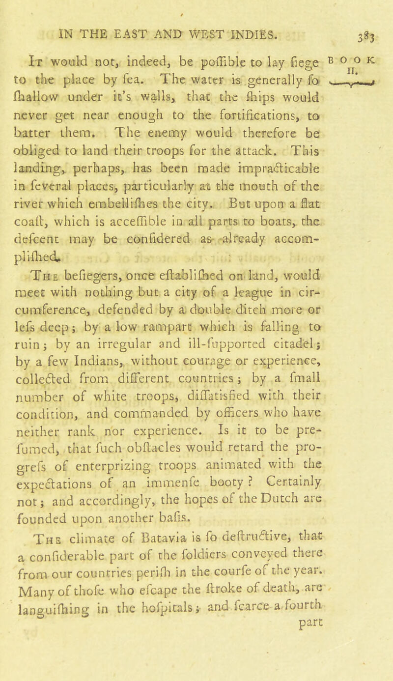 3^3 It would not, indeed, be poffible to lay liege B to the place by lea. The water is generally fo s. fhallow under it’s walls, that the Ihips would never get near enough to the fortifications, to batter them. The enemy would therefore be obliged to land their troops for the attack. This landing, perhaps, has been made impraticable in feveral places, particularly at the mouth of the river which embellifhes the city. But upon a flat coalt, which is acceflible in all parts to boats, the defcent may be confidered as- already accom- plished. The befiegers, once eftablifhed on land, would meet with nothing but a city of a league in cir- cumference, defended by a double ditch more or lefs deep ; by a low rampart which is falling to ruin; by an irregular and ill-fupported citadel; by a few Indians, without courage or experience, collected from different countries ; by a fmall number of white troops, diffatisfled with their condition, and commanded by officers who have neither rank nor experience. Is it to be pre- fumed, that fuc.h obftacles would retard the pro- grefs of enterprizing troops animated with the expectations of an immenfe booty ? Certainly not; and accordingly, the hopes of the Dutch are founded upon another balls. The climate of Batavia is fo deftruftive, that a confiderable part of the foldiers conveyed there from our countries perifli in the courfe of the year. Many of thofe who efcape the llroke of death, are languifhing in the hofpitals; and Icarce a foul th 0 O K II. —V*—J