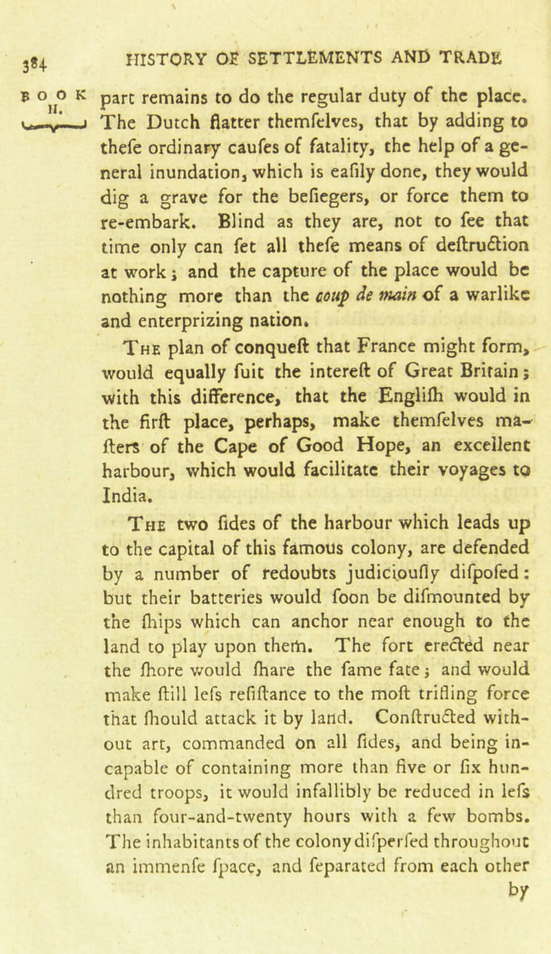 pare remains to do the regular duty of the place. The Dutch flatter themfelves, that by adding to thefe ordinary caufes of fatality, the help of a ge- neral inundation, which is eafily done, they would dig a grave for the befiegers, or force them to re-embark. Blind as they are, not to fee that time only can fet all thefe means of deftrudtion at work i and the capture of the place would be nothing more than the coup de main of a warlike and enterprizing nation. The plan of conqueft that France might form, would equally fuit the intereft of Great Britain ; with this difference, that the Englifh would in the firft place, perhaps, make themfelves ma- ilers of the Cape of Good Hope, an excellent harbour, which would facilitate their voyages to India. The two fides of the harbour which leads up to the capital of this famous colony, are defended by a number of redoubts judicioufly difpofed : but their batteries would foon be difmounted by the fhips which can anchor near enough to the land to play upon them. The fort erected near the ihore would fhare the fame fate j and would make (till lefs refiitance to the moft trifling force that fhould attack it by land. Conftru£ted with- out art, commanded on all fides, and being in- capable of containing more than five or fix hun- dred troops, it would infallibly be reduced in lefs than four-and-twenty hours with a few bombs. The inhabitants of the colony difperfed throughout an immenfe fpace, and feparated from each other by