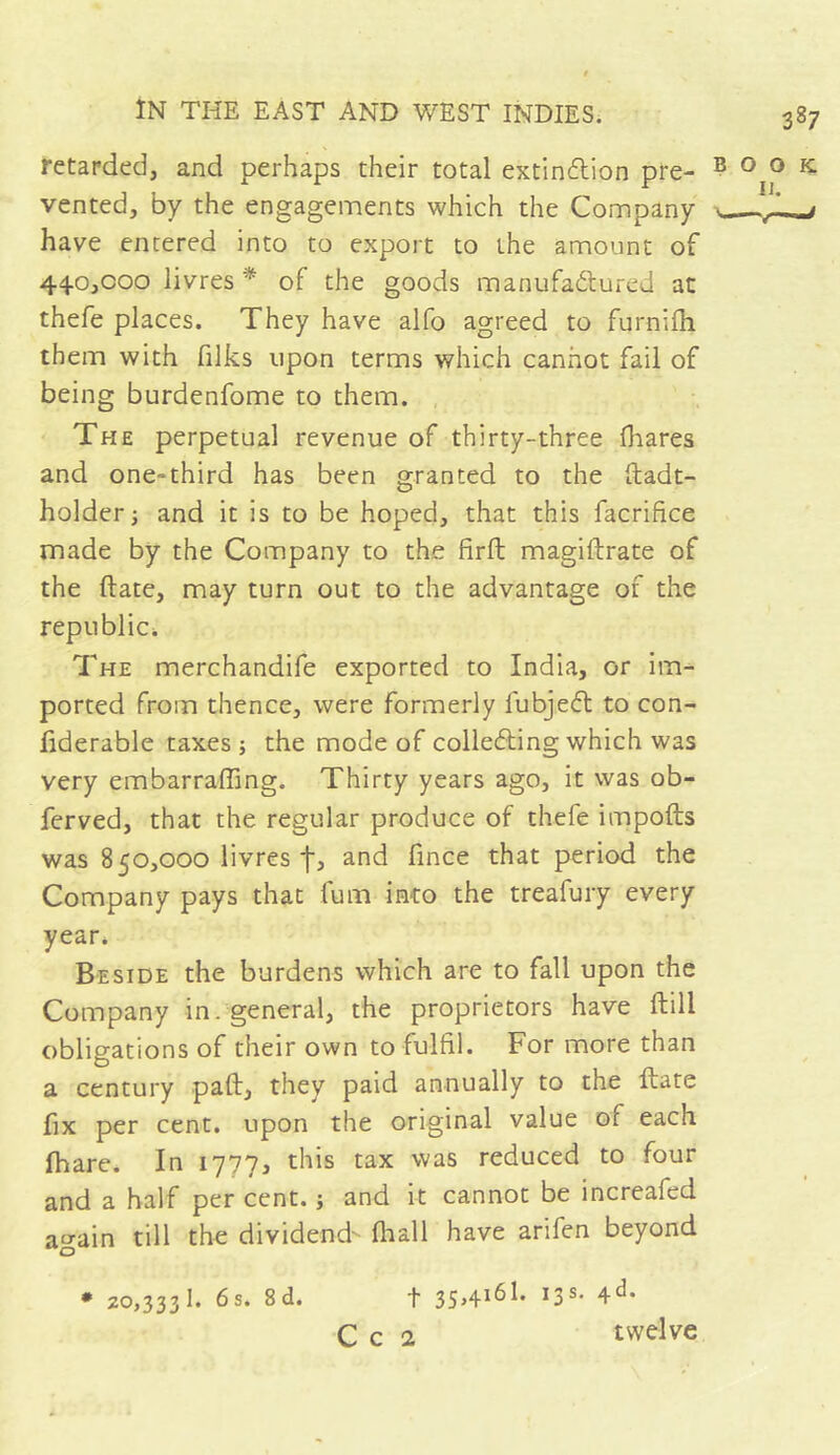 retarded, and perhaps their total extinction pre- vented, by the engagements which the Company have entered into to export to the amount of 440,000 livres * of the goods manufactured at thefe places. They have alfo agreed to fqrnifli them with filks upon terms which cannot fail of being burdenfome to them. The perpetual revenue of thirty-three fliares and one-third has been granted to the itadt- holder; and it is to be hoped, that this facrifice made by the Company to the firft magiftrate of the (late, may turn out to the advantage of the republic*. The merchandife exported to India, or im- ported from thence, were formerly fubjeCt to con- fiderable taxes ; the mode of collecting which was very embarraffing. Thirty years ago, it was ob- ferved, that the regular produce of thefe impofts was 850,000 livres f, and fince that period the Company pays that fum into the treafury every year. Beside the burdens which are to fall upon the Company in. general, the proprietors have (till obligations of their own to fulfil. For more than a century pad, they paid annually to the date fix per cent, upon the original value of each fhare. In 1777, this tax was reduced to four and a half per cent. ; and it cannot be increalcd again till the dividend- (hall have arifen beyond * 20,3331. 6s. 8d. t ïS8, 4ch C c 2 twelve