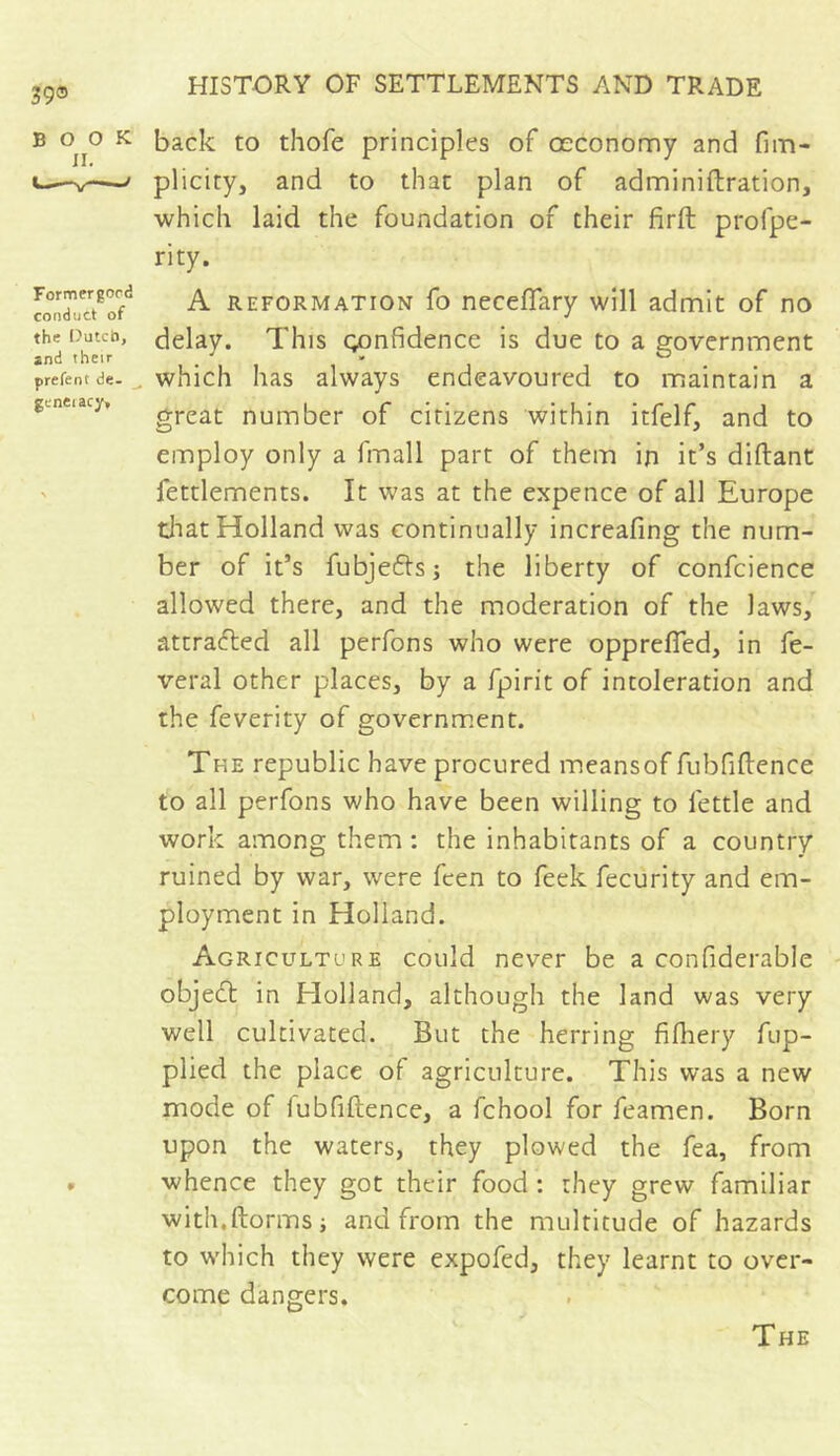 39® BOOK II. Formergocd conduct of the Dutch, and their prêtent de- gcneiacy. back to thofe principles of ceconomy and fim- plicity, and to that plan of adminiftration, which laid the foundation of their firft profpe- rity. A reformation fo neceffary will admit of no delay. This confidence is due to a government which has always endeavoured to maintain a great number of citizens within itfelf, and to employ only a fmall part of them in it’s diftant fettlements. It was at the expence of all Europe that Holland was continually increafing the num- ber of it’s fubje&s; the liberty of confcience allowed there, and the moderation of the Jaws, attracted all perfons who were opprefled, in fe- vers! other places, by a fpirit of intoleration and the feverity of government. The republic have procured meansof fubfiftenee to all perfons who have been willing to fettle and work among them : the inhabitants of a country ruined by war, were fcen to feek fecurity and em- ployment in Holland. Agriculture could never be a confiderable objedt in Elolland, although the land was very well cultivated. But the herring fifhery fup- plied the place of agriculture. This was a new mode of iubfiftence, a fchool for feamen. Born upon the waters, they plowed the fea, from whence they got their food : they grew familiar with.ftormsj and from the multitude of hazards to which they were expofed, they learnt to over- come dangers. The