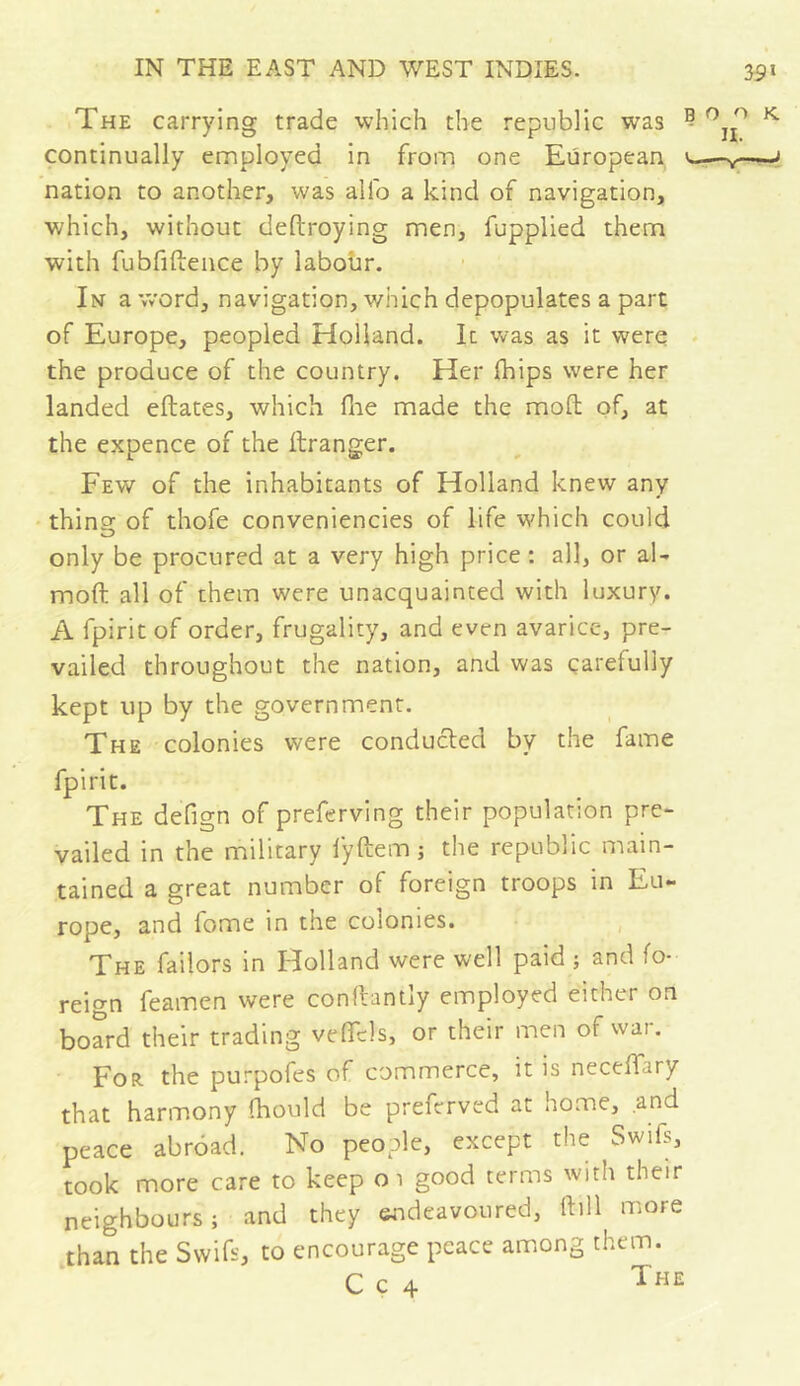 The carrying trade which the republic was continually employed in from one European nation to another, was alio a kind of navigation, which, without deftroying men, fupplied them with fubfiftence by labour. In a word, navigation, which depopulates a part of Europe, peopled Holland. It was as it were the produce of the country. Her {hips were her landed eftates, which fhe made the mod: of, at the expence of the ftranger. Few of the inhabitants of Holland knew any thing of thofe conveniences of life which could only be procured at a very high price : all, or al- moft all of them were unacquainted with luxury. A fpiritof order, frugality, and even avarice, pre- vailed throughout the nation, and was carefully kept up by the government. The colonies were conducted by the fame fpirit. The defign of preferving their population pre- vailed in the military fyftem ; the republic main- tained a great number of foreign troops in Eu- rope, and fome in the colonies. The failors in Holland were well paid ; and fo- reign feamen were conflantly employed either on board their trading velTels, or their men of war. For the purpofes of commerce, it is necelTary that harmony (hould be prefcrved at home, and peace abrdad. No people, except the Swifs, took more care to keep 01 good terms with their neighbours; and they endeavoured, ftill more than the Swifs, to encourage peace among them. C c 4 The