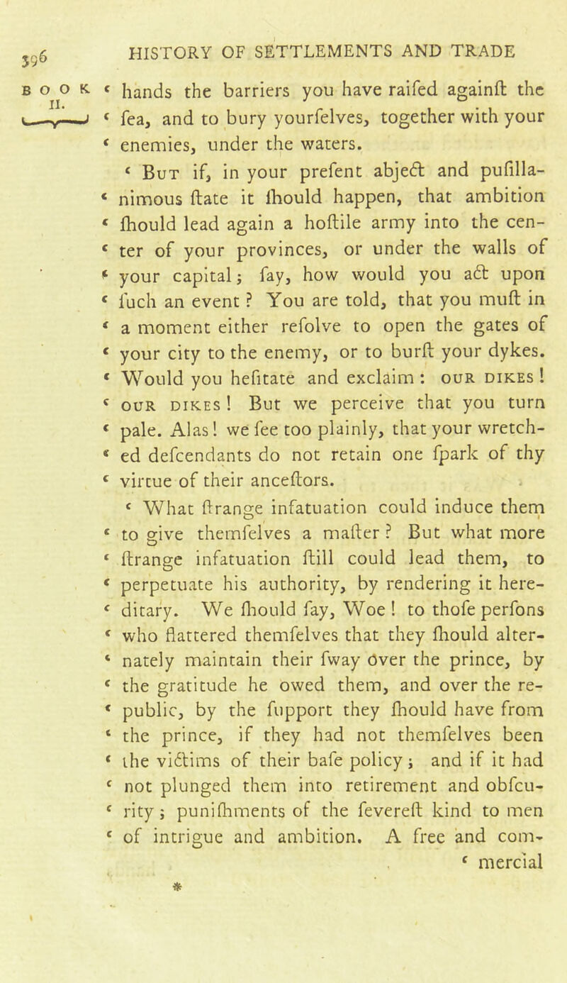 ÎS6 book II. y J HISTORY OF SETTLEMENTS AND TRADE c hands the barriers you have raifed againft the « fea, and to bury yourfelves, together with your ‘ enemies, under the waters. < But if, in your prefent abjedt and pufilla- « nimous ftate it lhould happen, that ambition « fhould lead again a hoftile army into the cen- c ter of your provinces, or under the walls of * your capital -, fay, how would you a£t upon « fuch an event ? You are told, that you muft in ‘ a moment either refolve to open the gates of < your city to the enemy, or to burft your dykes. * Would you hefitate and exclaim : our dikes 1 c our dikes ! But we perceive that you turn « pale. Alas ! we fee too plainly, that your wretch- c ed defcendants do not retain one (park of thy c virtue of their anceftors. c What ftrange infatuation could induce them c to give thernfelves a matter ? But what more 1 ftrange infatuation ftill could lead them, to * perpetuate his authority, by rendering it here- f ditary. We fliould fay, Woe ! to thofe perfons ‘ who flattered thernfelves that they fliould alter- ‘ nately maintain their fway over the prince, by c the gratitude he owed them, and over the re- * public, by the fupport they fhould have from ‘ the prince, if they had not thernfelves been * the victims of their bafe policy; and if it had f not plunged them into retirement and obfcu- f rity j punifhments of the fevered kind to men e of intrigue and ambition. A free and com- £ mercial