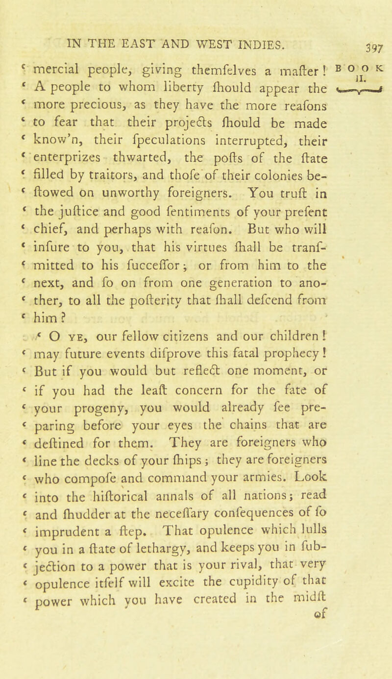 f mercial people, giving themfelves a matter ! B c A people to whom liberty fhould appear the c more precious, as they have the more reafons c to fear that their projeds fliould be made f know’n, their fpeculations interrupted, their f enterprizes thwarted, the pofts of the ttate ( filled by traitors, and thofe of their colonies be- f flowed on unworthy foreigners. You truft in t the juftice and good fentiments of your prefent * chief, and perhaps with reafon. But who will * infure to you, that his virtues fliall be tranf- * mitted to his fuccettor ; or from him to the f next, and fo on from one generation to ano- * ther, to all the pofterity that {hall defcend from f him ? ‘ O ye, our fellow citizens and our children ! &lt; may future events difprove this fatal prophecy ! f But if you would but retted one moment, or &lt; if you had the lead concern for the fate of { your progeny, you would already fee pre- c paring before your eyes the chains that are « deftined for them. They are foreigners who &lt; line the decks of your {hips ; they are foreigners « who compofe and command your armies. Look « into the hiftorical annals of all nations; read « and fhudder at the necettary confequences of fo « imprudent a ftep. That opulence which lulls c you in a ttate of lethargy, and keeps you in fub- &lt; jedion to a power that is your rival, that very * opulence itfelf will excite the cupidity of that c power which you have created in the midft ©f O O K II. -V—*