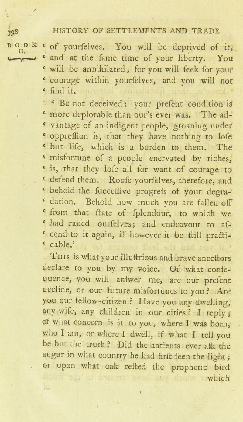 / 598 HISTORY OF SETTLEMENTS AND TRADE B °ii° K c yourfelves. You will be deprived of ir, >—v-s c and at the fame time of your liberty. You c will be annihilated j for you will feek for your c courage within yourfelves, and you will not * find it. c Be not deceived : your prefent condition is ‘ more deplorable than our’s ever was. The ad- * vantage of an indigent people, groaning under 4 oppreflion is, that they have nothing to lofe * but life, which is a burden to them. The * misfortune of a people enervated by riches, 4 is, that they lofe all for want of courage to 4 defend them. Roufe yourfelves, therefore, and * behold the fucceffive progrefs of your degra- 4 dation. Behold how much you are fallen off 4 from that date of fplendour, to which we 4 had raifed ourfelves ; and endeayour to af- 4 cend to it again, if however it be dill pradti- ( cable.’ T his is what your illudrious and brave ancedors declare to you by my voice. Of what confe- quence, you will anfwer me, are our prefent decline, or our future misfortunes to you ? Are you our fellow-citizen ? Have you any dwelling, any wife, any children in our cities ? I reply -, of what concern is it to you, where I was born, , who I am, or where I dwell, if what I tell you be but the truth ? Did the antients ever afk the augur in what country he had fird feen the light; or upon what oak reded the prophetic bird which I