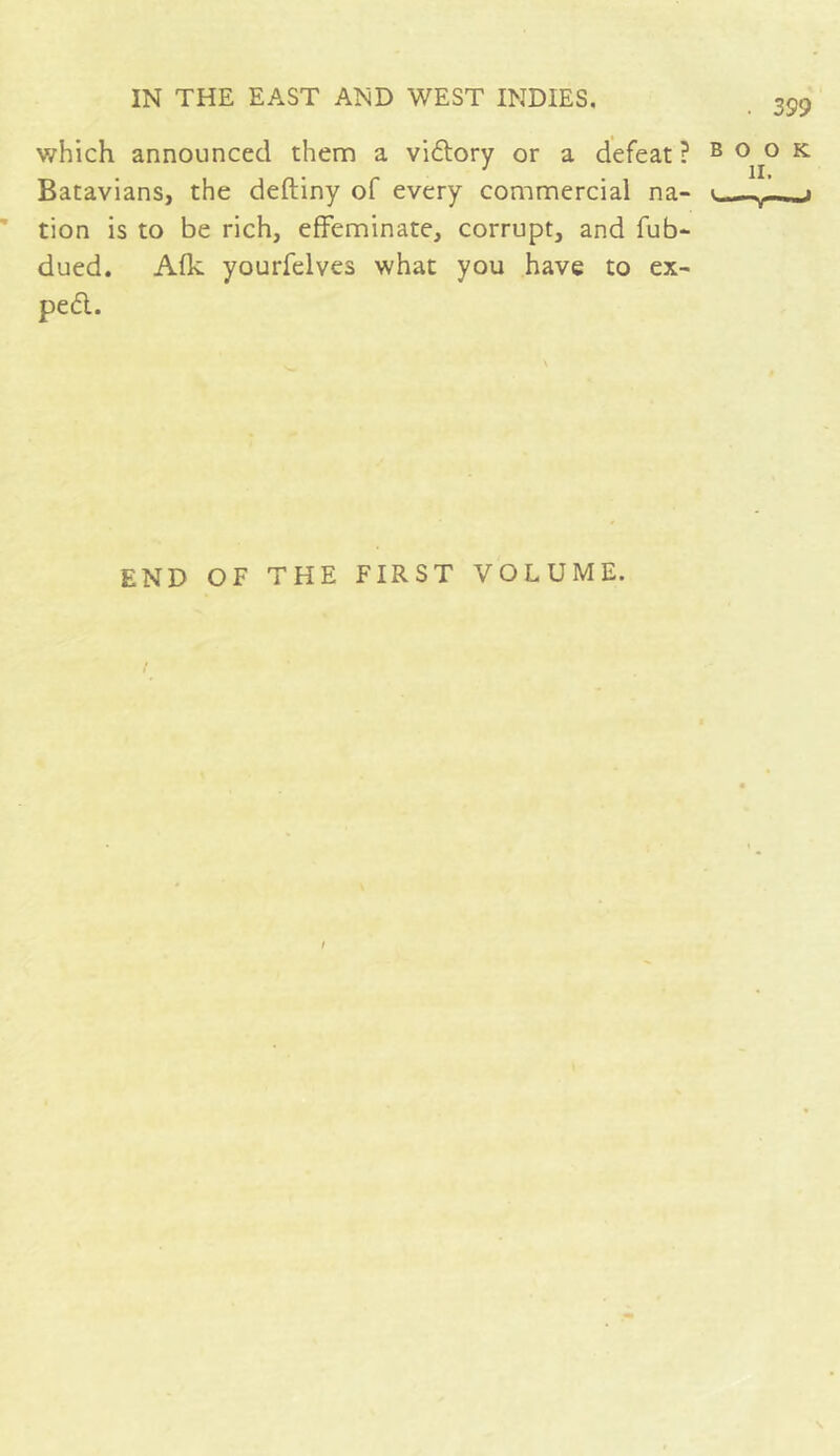 which announced them a vidory or a defeat? E Batavians, the deftiny of every commercial na- tion is to be rich, effeminate, corrupt, and fub- dued. Afk yourfelves what you have to ex- ped. . 399 o o K il. J END OF THE FIRST VOLUME.