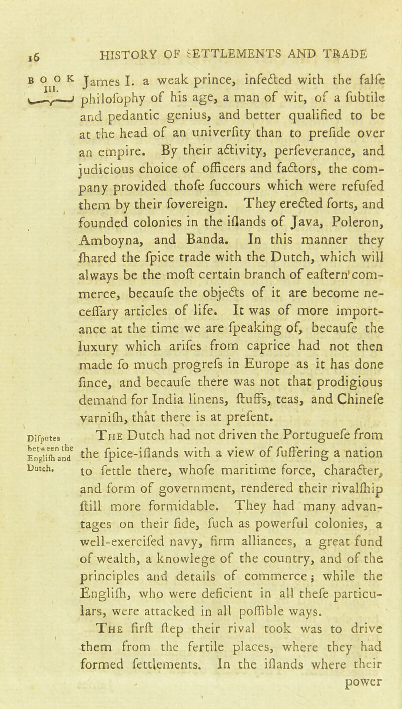 B 0^0 K James I. a weak prince, infefted with the falfc philofophy of his age, a man of wit, of a fubtilc and pedantic genius, and better qualified to be at the head of an univerfity than to prefide over an empire. By their aftivity, perfeverance, and judicious choice of officers and faftors, the com- pany provided thofe fuccours which were refufed them by their fovereign. They erefted forts, and founded colonies in the iflands of Java, Poleron, Amboyna, and Banda. In this manner they fhared the fpice trade with the Dutch, which will always be the moft certain branch of eaftern'com- merce, becaufe the objeds of it are become ne- ceflary articles of life. It was of more import- ance at the time we are fpeaking of, becaufe the luxury which arifes from caprice had not then made fo much progrefs in Europe as it has done fince, and becaufe there was not that prodigious demand for India linens, fluffs, teas, and Chinefe varnifli, that there is at prefent. The Dutch had not driven the Portuguefe from ngnmanï ^ihc fpicc-iilands with a view of fuffering a nation to fettle there, whofe maritime force, character, and form of government, rendered their rivalffiip ftill more formidable. They had many advan- tages on their fide, fuch as powerful colonies, a well-exercifed navy, firm alliances, a great fund of wealth, a knowlege of the country, and of the principles and details of commerce j while the Englifh, who were deficient in all thefe particu- lars, were attacked in all poffible ways. The firft ftep their rival took was to drive them from the fertile places, where they had formed fettlements. In the iflands where their power Difputes between the E Dutch.