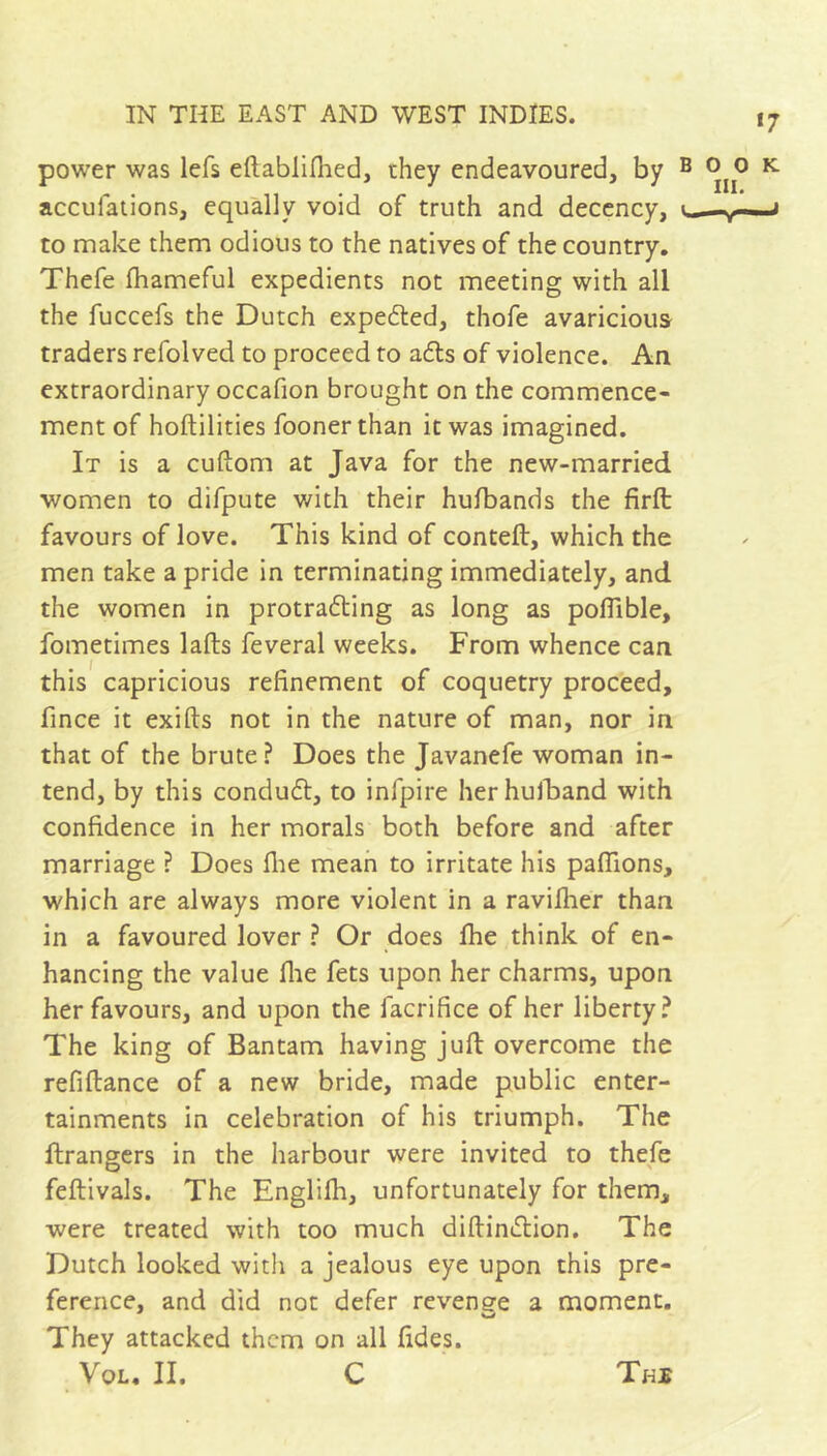 power was lefs eftabliflied, they endeavoured, by accufaiions, equally void of truth and decency, to make them odious to the natives of the country. Thefe fliameful expedients not meeting with all the fuccefs the Dutch expefted, thofe avaricious traders refolved to proceed to adts of violence. An extraordinary occafion brought on the commence- ment of hoftilities foonerthan it was imagined. It is a cuftom at Java for the new-married women to difpute with their hulbands the firft favours of love. This kind of conteft, which the men take a pride in terminating immediately, and the women in protradling as long as poflible, fometimes lafts feveral weeks. From whence can this capricious refinement of coquetry proceed, fince it exifts not in the nature of man, nor in that of the brute? Does the Javanefe woman in- tend, by this condudl, to infpire herhulFand with confidence in her morals both before and after marriage ? Does flie mean to irritate his paffions, which are always more violent in a raviflier than in a favoured lover ? Or does fhe think of en- hancing the value flie fets upon her charms, upon her favours, and upon the facrifice of her liberty? The king of Bantam having juft overcome the refiftance of a new bride, made public enter- tainments in celebration of his triumph. The ftrangers in the harbour were invited to thefe feftivals. The Englifh, unfortunately for them, were treated with too much diftindlion. The Dutch looked with a jealous eye upon this pre- ference, and did not defer revenge a moment. They attacked them on all fides. VoL, II. C Tki