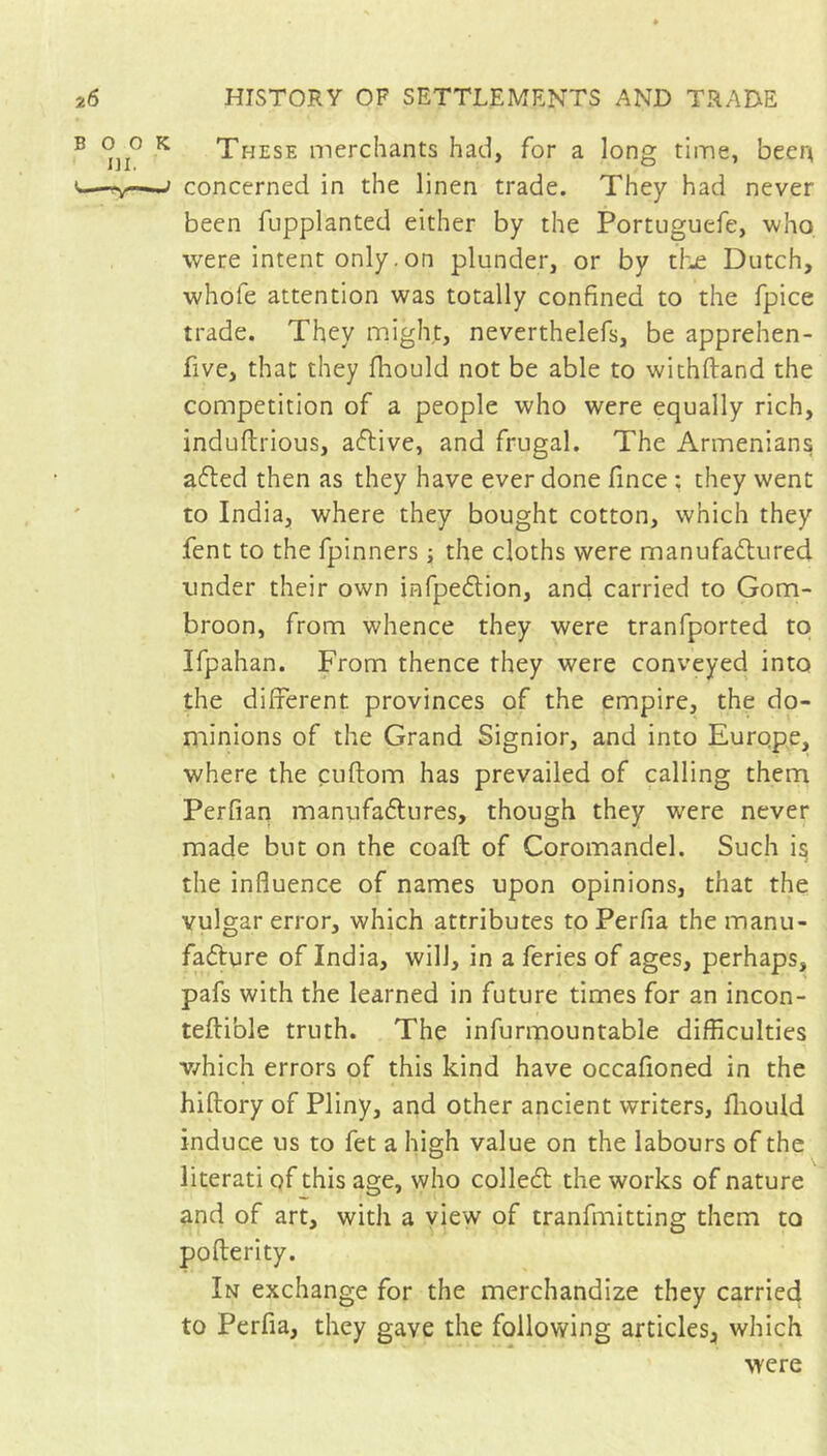 BOO ni. ^ These merchants had, for a long time, beer^ j concerned in the linen trade. They had never been fupplanted either by the Portuguefe, who were intent only. on plunder, or by tl'je Dutch, whofe attention was totally confined to the fpice trade. They might, neverthelefs, be apprehen- five, that they fhould not be able to withftand the competition of a people who were equally rich, induftrious, aflive, and frugal. The Armenians afled then as they have ever done fince ; they went to India, where they bought cotton, which they fent to the fpinners j the cloths were manufaélured under their own infpeflion, and carried to Gom- broon, from whence they were tranfported to Ifpahan. From thence they were conveyed into the different provinces of the empire, the do- minions of the Grand Signior, and into Europe, where the cuftom has prevailed of calling them Perfian manufaftures, though they were never made but on the coaft of Coromandel. Such i^ the influence of names upon opinions, that the vulgar error, which attributes toPerfia themanu- fafture of India, will, in a feries of ages, perhaps, pafs with the learned in future times for an incon- teftible truth. The infurmountable difficulties v/hich errors of this kind have occafioned in the hiftory of Pliny, and other ancient writers, fliould induce us to fet a high value on the labours of the literati of this age, who colleél the works of nature and of art, with a view of tranfmitting them to pofterity. In exchange for the merchandize they carried to Perfia, they gave the following articles, which were