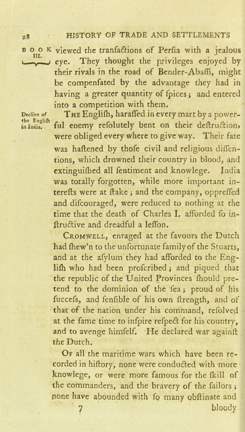 HISTORY OF TRADE AND SETTLEMENTS BOOK viewed the tranfaftions of Perfia with a iealous III. . . • ^ « —eye. They thought the privileges enjoyed by their rivals in the road of Bender-Abafli, might be compenfated by the advantage they had in having a greater quantity of fpices ; and entered into a competition with them. Decline of The EngHfli, haraficd in every mart by a pov/er- ininduf'* ful enemy refolutely bent on their defl:ru(5tion> were obliged every where to give way. Their fate was haftened by thofe civil and religious dilTen- tions, which drowned their country in blood, and cxtinguiflied all fentiment and knowlege. India was totally forgotten, while more important in- tcrefts were at ftake ; and the company, opprelTed and difcouragcd, were reduced to nothing at the time that the death of Charles I. afforded fo in- llru6tive and dreadful a leflbn. Cromwell, enraged at the favours the Dutch had fhew’n to the unfortunate family of the Stuarts, and at the afylum they had afforded to the Eng- lifti who had been profcribed ; and piqued that the republic of the United Provinces fhould pre- tend to the dominion of the Tea j proud of his fuccefs, and fenfible of his own ftrength, and of that of the nation under his command, refolved at the fame time to infpire refpe6l for his country, and to avenge himfelf. He declared war agaihll the Dutch. Of all the maritime wars which have been re- corded in hiflory, none were conduced with more knowlege, or were more famous for the fkill of the commanders, and the bravery of the failors ; fione have abounded with fg many obflinate and 7 bloody