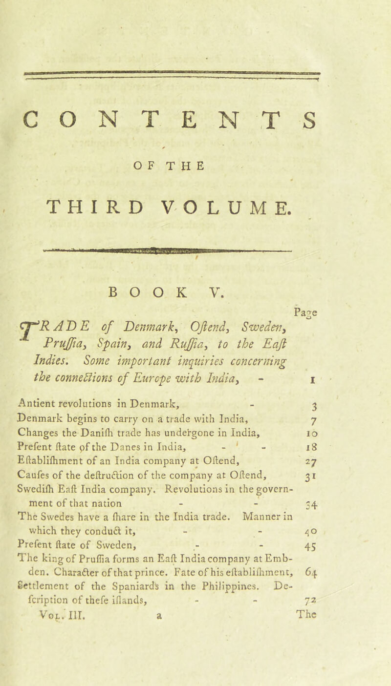 CONTENTS O F T H E THIRD VOLUME. BOOK V. Pa?e __ ^ AD E of Denmark^ OJlendy Sweden, Prujfia^ Spain, and Rujfia, to the Eaji Indies. Some important inquiries concerning the connexions of Europe with India, - i Antient revolutions in Denmark, - 3 Denmark begins to carry on a trade with India, 7 Changes the Danifh trade has undergone in India, 10 Prefent ftate pf the Danes in India, - ' - 18 Eftablifhment of an India company at Oftend, 27 Caufes of the deftruélion of the company at Ollend, 3 r Swedilh Eaft India company. Revolutions in the govern- ment of that nation - - 54 The Swedes have a fhare in the India trade. Manner in which they conduft it, - - /\o Prefent ftate of Sweden, - - 45 The king of Pruflia forms an Eaft India company at Emb- den. Charafter of that prince. Fate of his eftablilhment, 64 Settlement of the Spaniards in the Philippines. De- feription of thefe iflands, VoL. III. a 72 The