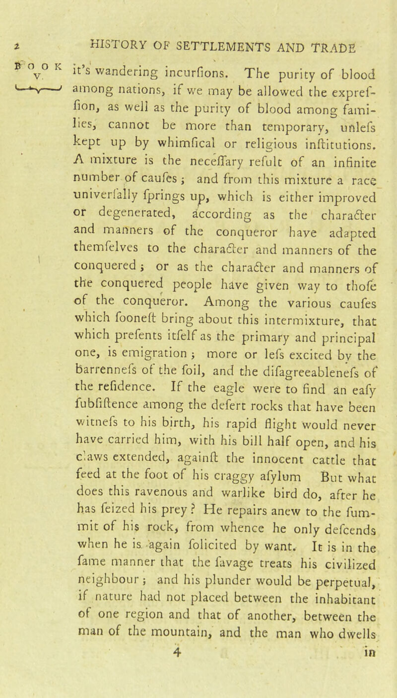 It s wandering incurfions. The purity of blood among nations, if we may be allowed the expref- lion, as well as the purity of blood among fami- lies, cannot be more than temporary, unlefs kept up by whimfical or religious inftitutions. A mixture is the neceflary refult of an infinite number of caufes ; and from this mixture a race univerlally fprings up, which is either improved or degenerated, according as the charafter and manners of the conqueror have adapted themfelves to the charafter and manners of the conquered j or as the charafler and manners of the conquered people have given way to thofe of the conqueror. Among the various caufes which fooneft bring about this intermixture, that which prefents itfelf as the primary and principal one, is emigration j more or lefs excited by the barrennefs of the foil, and the difagreeablenefs of the refidence. If the eagle were to find an eafy fubfiftence among the defert rocks that have been witnefs to his birth, his rapid flight would never have carried him, with his bill half open, and his claws extended, againfl; the innocent cattle that feed at the foot of his craggy afylum But what does this ravenous and warlike bird do, after he has feized his prey? He repairs anew to the fum- mit of his rock, from whence he only defeends when he is. again folicited by want. It is in the fame manner that the favage treats his civilized neighbour ; and his plunder would be perpetual, if nature had not placed between the inhabitant of one region and that of another, between the man of the mountain, and the man who dwells, 4 in