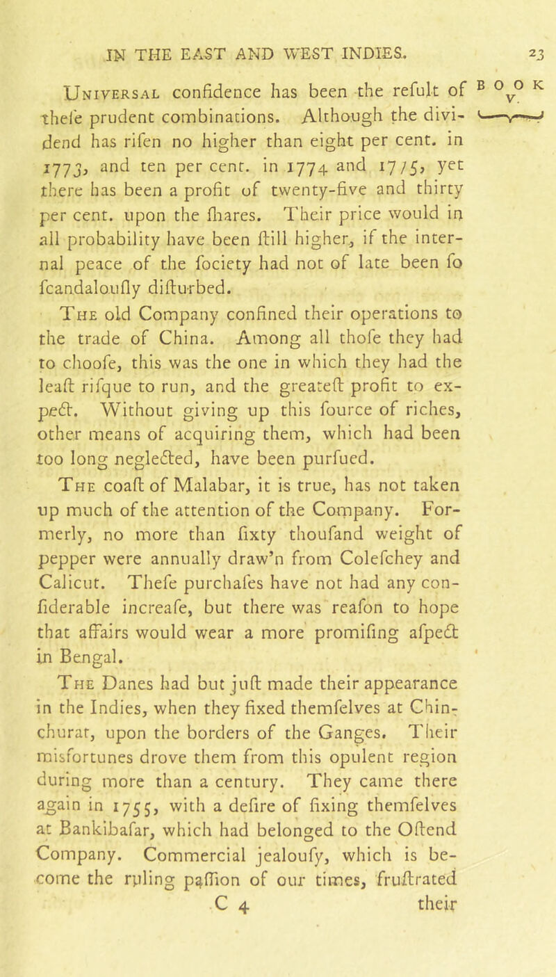 Universal confidence has been the refult of ® ^ thele prudent combinations. Although the divi- ' dend has rifen no higher than eight per cent, in 177J, and ten percent, in 1774 and 1775? there has been a profit of twenty-five and thirty per cent, upon the fliares. Their price would in all probability have been ftill higher, if the inter- nal peace of the fociety had not of late been fo fcandaloufly difturbed. The old Company confined their operations to the trade of China. Among all thofe they had to choofe, this was the one in which they had the leaft rifque to run, and the greatefl profit to ex- pedh. Without giving up this fource of riches, other means of acquiring them, which had been too long negledled, have been purfued. The coafl of Malabar, it is true, has not taken up much of the attention of the Company. For- merly, no more than fixty thoufand weight of pepper were annually draw’n from Colefchey and Calicut. Thefe purchafes have not had any con- fiderable increafe, but there was reafon to hope that affairs would wear a more promifing afpedt in Bengal. The Danes had but juft made their appearance in the Indies, when they fixed themfelves at Chin^ churat, upon the borders of the Ganges, Their miisfortunes drove them from this opulent region during more than a century. They came there a^ain in 1755, with a defire of fixing themfelves at Bankibafar, which had belonged to the Offend Company. Commercial jealoufy, which is be- come the rpling p^ftion of our times, fruftrated C 4 their