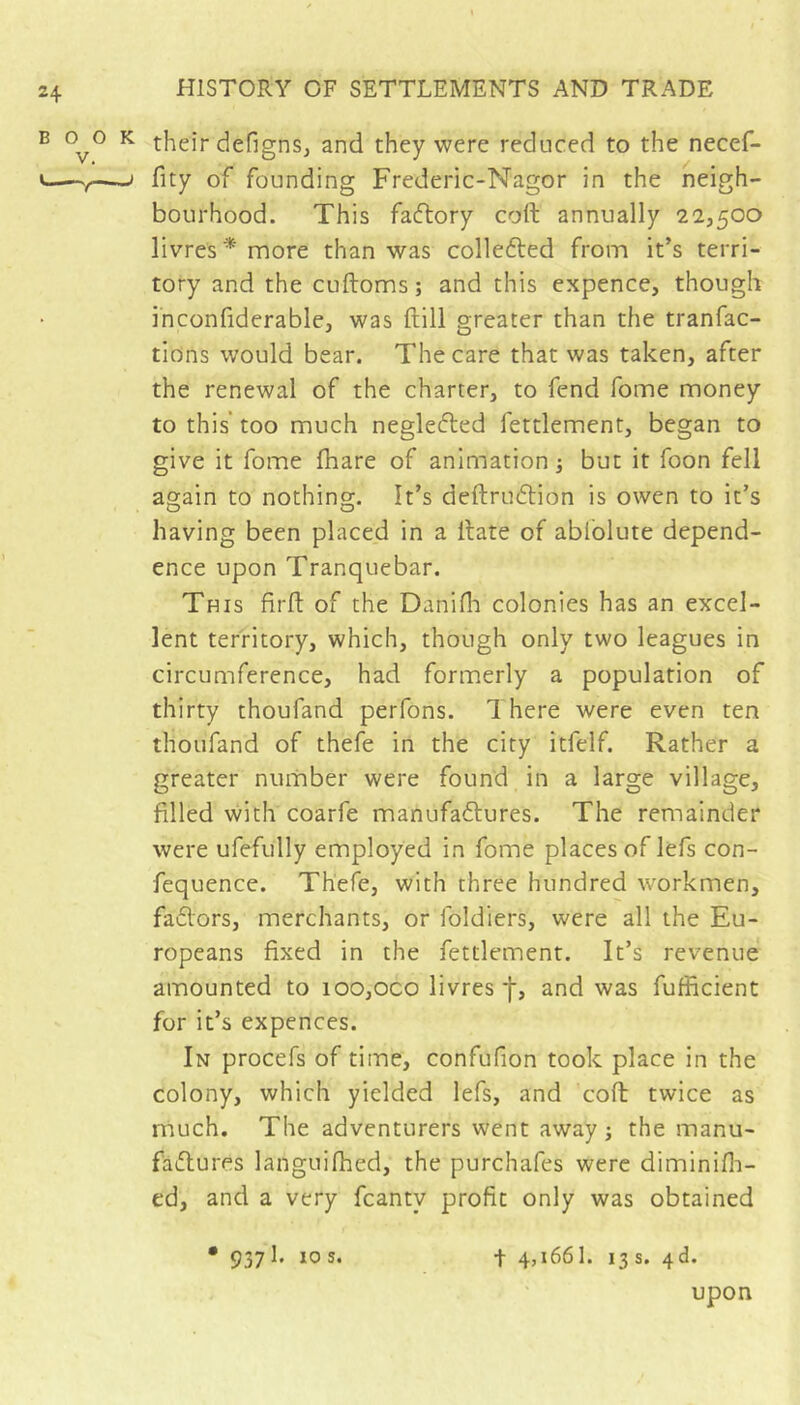 BOO V. ^ their defigns, and they were reduced to the necef- ^ fity of founding Frederic-Nagor in the neigh- bourhood. This fadlory coft annually 22,500 livres* more than was collefted from it’s terri- tory and the cuftoms ; and this expence, though inconfiderable, was ftill greater than the tranfac- tions would bear. The care that was taken, after the renewal of the charter, to fend fome money to this’ too much neglefted fettlement, began to give it fome fhare of animation -, but it foon fell again to nothing. It’s deftrudlion is owen to it’s having been placed in a Hate of ablolute depend- ence upon Tranquebar. This firft of the Danifli colonies has an excel- lent territory, which, though only two leagues in circumference, had formerly a population of thirty thoufand perfons. There were even ten thoufand of thefe in the city itfelf. Rather a greater number were found in a large village, filled with coarfe manufaftures. The remainder were ufefully employed in fome places of lefs con- fequence. Thefe, with three hundred workmen, fadors, merchants, or foldiers, were all the Eu- ropeans fixed in the fettlement. It’s revenue amounted to ioo,oco livres j-, and was fufficient for it’s expences. In procefs of time, confufion took place in the colony, which yielded lefs, and cofi: twice as much. The adventurers went away ; the manu- fadures languifhed, the purchafes were diminifli- ed, and a very fcanty profit only was obtained • 9371. 10s. t 4,1661. 13s. 4d. upon