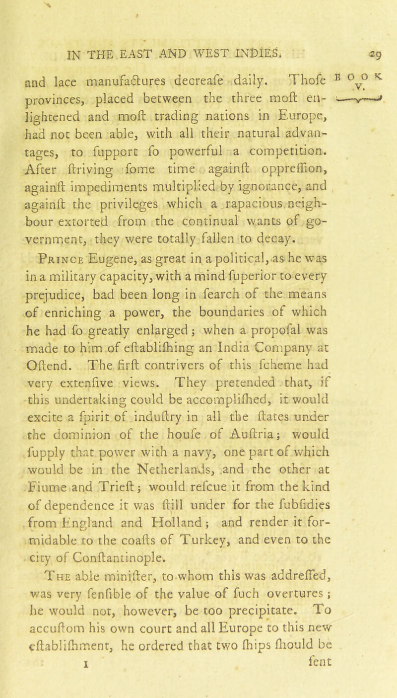 and lace manufadures decreafe daily. Thofe provinces, placed between the three moil en- lightened and moft trading nations in Europe, had not been able, with all their natural advan- tages, to fupport fo powerful a competition. After ftriving fome time againft oppreflion, againft impediments multiplied by ignoiiance, and againft the privileges which a rapacious, neigh- bour extorted from the continual wants of go- vernment, they were totally fallen to decay. Prince Eugene, as great in a political, as he was in a military capacity, with a mind fuperior to every prejudice, bad been long in fearch of the means of enriching a power, the boundaries of which he had fo greatly enlarged ; when a propofal was made to him of eftablifhing an India Company at Oftend. The firft contrivers of this fcheme had very extenfive views. They pretended that, if this undertaking could be accomplilhed, it would excite a fpirit of induftry in all the ftates under the dominion of the houfe of Auftria ; would fupply that power with a navy, one part of which would be in the Netherlands, .and the other at Fiume and Trieft; would refcue it from the kind of dependence it was ftill under for the fubfidies from England and Holland; and render it for- midable to the coafts of Turkey, and even to the city of Conftantinople. The able minifter, to-whom this was addrefled, was very fenfible of the value of fuch overtures ; he would not, however, be too precipitate. To accuftom his own court and all Europe to this new eftablifhment, he ordered that two fliips fliould be