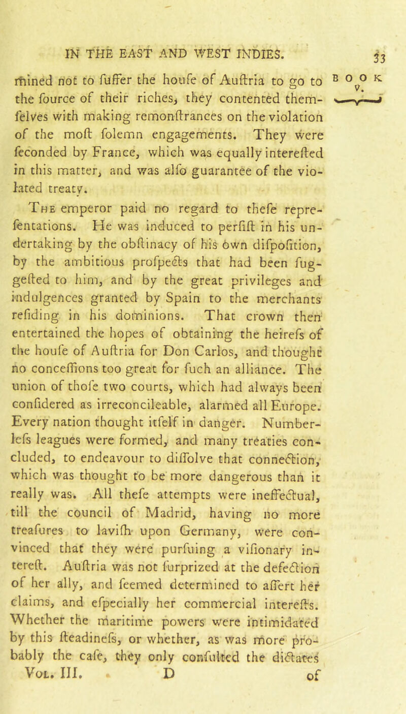 rtilned not to fufFer the houfe of Auftria to go to the fource of their riches^ they contented them- feives with making remonftrances on the violation of the moft folemn engagements. They were fcconded by France, which was equally interefted in this matter, and was alfo guarantee of the vio- lated treaty. The emperor paid no regard to thefe repre- fentations. He was induced to perfift in his un- dertaking by the obftinacy of his ôwn difpofition, by the ambitious profpeets that had been fug- gelled to him, and by the great privileges and indulgences granted by Spain to the merchants refiding in his dominions. That crown then- entertained the hopes of obtaining the heirefs of the houfe of Auftria for Don Carlos, and thbughc no concefllons too great for fuch an alliance. The union of thofe two courts, which had always been confidered as irreconcileable, alarmed all Europe. Every nation thought itfelf in danger. Number- Icfs leagues were formed, and many tréaties con- cluded, to endeavour to dilTolve that conneftiony which was thought to be more dangerous than it really was. All thefe attempts were ineffeclual, till the council of Madrid, having no more treafures to lavilh- upon Germany, were con- vinced that they were purfuing a vifionary in^ tereft. Auftria v/as not furprized at the defection of her ally, and feemed determined to aflert her claims, and efpecially her commercial interefls. Whether the rriaritime powers were intimidated by this fteadinefs, or whether, as was more j^fo- bably the cafe, they only confulted the diélates Vol» III» D of