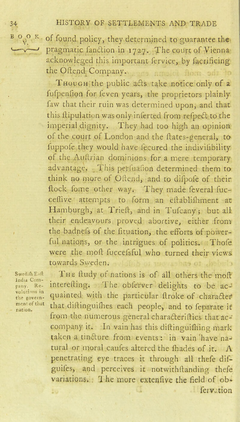 B 0^0 ic Qf found policy, they determined to guarantee the pragmatic fandlion in 1727. The court of Vienna acknowleged this important fervice, by facr.ificing the Ortend Company. Though the public a6ls take notice only of a fufpenfipn for feven years, the proprietors plainly faw that their ruin was determined upon, and that this flipulation was only inferred from refpeft to the imperial dignity. They had too high an opinion of the court of London and the ftates-general, to fuppofe they would have fecured the indivifibility of the Auflrian dominions for a mere temporary advantage. This perfuanon determined them to think no more of Ofte.nd, and to difpofe of their flock fome other way. They made feveral fuc- ceflive attempts to form an cllablifliment at Hamburgh, at Tried, andin Tufeany ; but all their endeavours proved abortive, either from , the badnefs of the fituation, the efforts of power- ful nations, or the intrigues of politics. Thofe were the moft fuccelsful who turned their views towards Sweden. 1 The ftudy of nations is of all others the moft interefting. The obferver delights to be ac- quainted with the particular ftroke of charadlei? that diftinguifties each people, and to feparate it from the numerous general charadleriftics that ac- company it. In vain has this diftinguifliing mark taken a tiniflure from events : in vain have na-' tural or moral caufes altered the fliades of it. A penetrating eye traces it through all thefe dif- guifes, and perceives it notwithftanding thefe variations. 1 he more extenfive the field of ob- feiVvition Swetiirti Eaft indu Com- pany. Re- vü!utî'’ns in the govetn- ment of that nation.