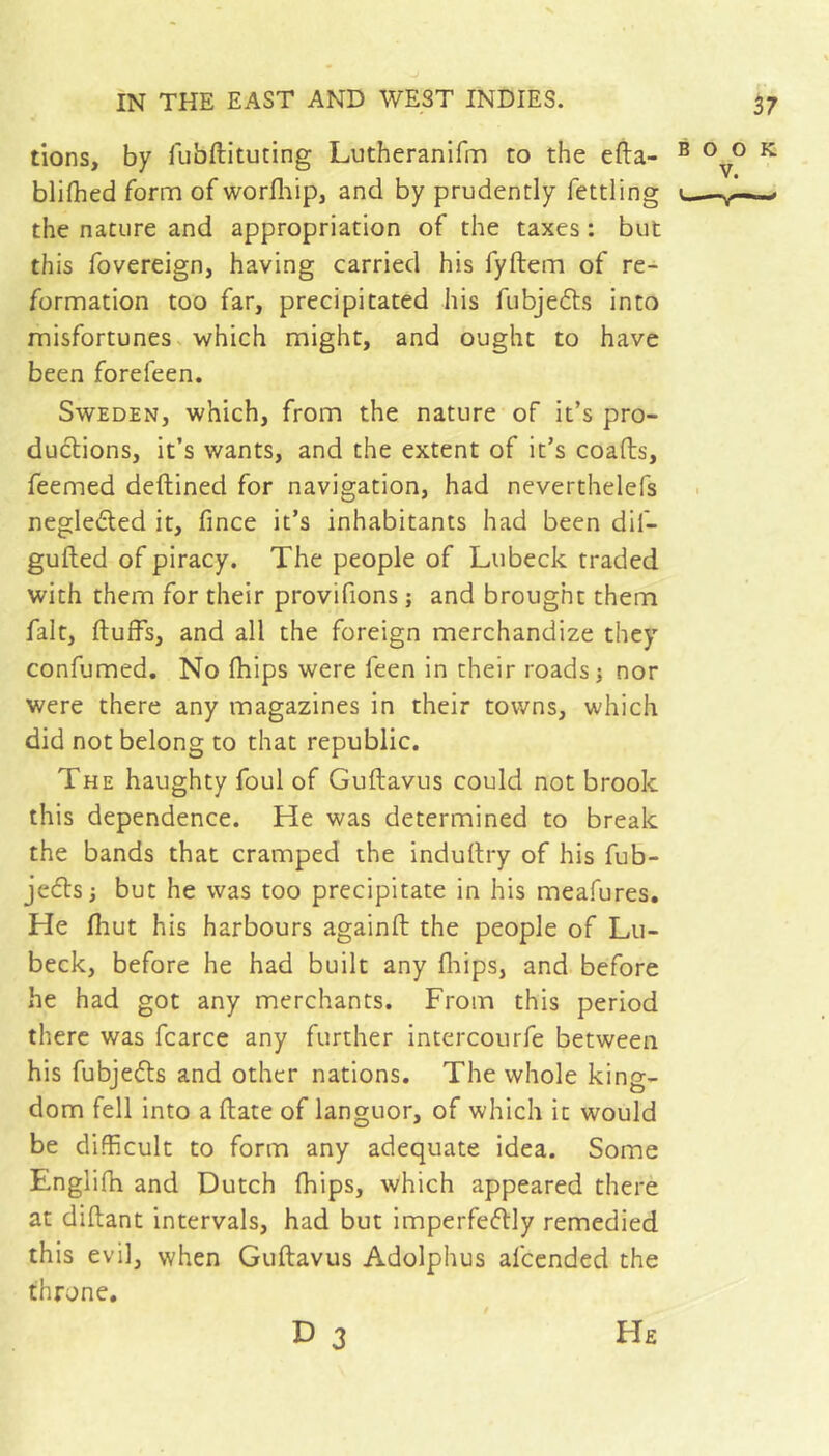 tions, by fiibftituting Lutheranifm to the efta- blifhed form of worfliip, and by prudently fettling the nature and appropriation of the taxes : but this fovereign, having carried his fyftem of re- formation too far, precipitated his fubjedts into misfortunes, which might, and ought to have been forefeen. Sweden, which, from the nature of it’s pro- ductions, it’s wants, and the extent of it’s coafts, feemed deftined for navigation, had neverthelefs negleded it, fince it’s inhabitants had been dif- gufted of piracy. The people of Lubeck traded with them for their provifions ; and brought them fait, ftufFs, and all the foreign merchandize they confumed. No (hips were feen in their roads j nor were there any magazines in their towns, which did not belong to that republic. The haughty foul of Guftavus could not brook this dependence. He was determined to break the bands that cramped the indullry of his fub- jedls; but he was too precipitate in his meafures. He fhut his harbours againft the people of Lu- beck, before he had built any fliips, and before he had got any merchants. From this period there was fcarce any further intercourfe between his fubjeéts and other nations. The whole king- dom fell into a date of languor, of which it would be difficult to form any adequate idea. Some Englifh and Dutch Ihips, which appeared there at diftant intervals, had but imperfe(51:ly remedied this evil, when Guftavus Adolphus afccnded the throne. BOOK V. D 3 He