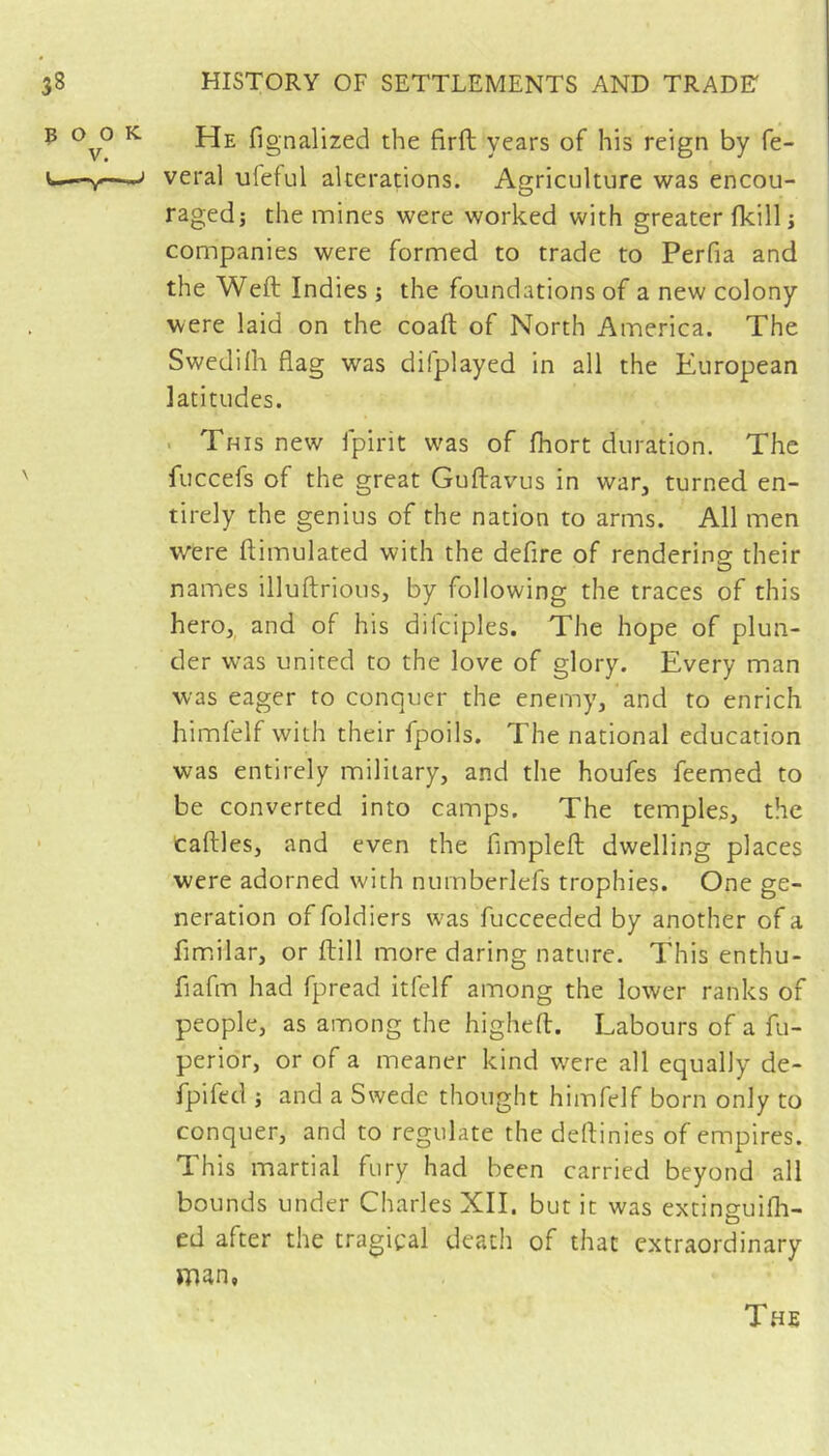 poo V. He fignalized the firft years of his reign by fe- j veral uleful alterations. Agriculture was encou- raged; the mines were worked with greater flcill ; companies were formed to trade to Perfia and the Weft Indies ; the foundations of a new colony were laid on the coaft of North America. The Swedilh flag was difplayed In all the European latitudes. . This new fpirit was of fhort duration. The fuccefs of the great Guftavus in war, turned en- tirely the genius of the nation to arms. All men were ftimulated with the defire of rendering: their names illuftrious, by following the traces of this hero, and of his difciples. The hope of plun- der was united to the love of glory. Every man was eager to conquer the enemy, and to enrich himfelf with their fpoils. The national education was entirely military, and the houfes feemed to be converted into camps. The temples, the Caftles, and even the fimpleft dwelling places were adorned with numberlefs trophies. One ge- neration of foldiers was fucceeded by another of a fimdlar, or ftill more daring nature. This enthu- fiafm had fpread itfelf among the lower ranks of people, as among the higheft. Labours of a fu- perior, or of a meaner kind were all equally de- fpifed ; and a Swede thought himfelf born only to conquer, and to regulate the deftinies of empires. This martial fury had been carried beyond all bounds under Charles XII. but it was extinsulfh- ed after the tragical death of that extraordinary man, T.4E